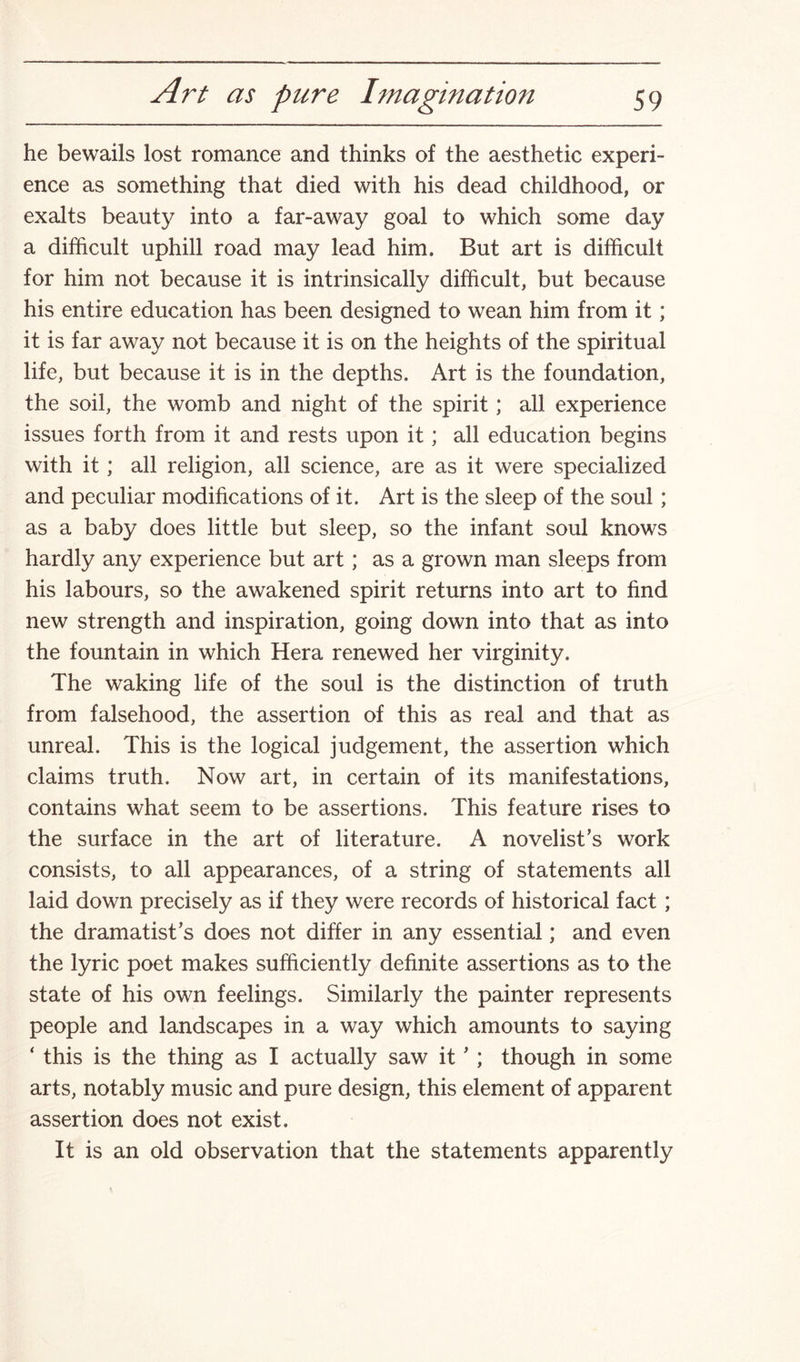 he bewails lost romance and thinks of the aesthetic experi¬ ence as something that died with his dead childhood, or exalts beauty into a far-away goal to which some day a difficult uphill road may lead him. But art is difficult for him not because it is intrinsically difficult, but because his entire education has been designed to wean him from it; it is far away not because it is on the heights of the spiritual life, but because it is in the depths. Art is the foundation, the soil, the womb and night of the spirit; all experience issues forth from it and rests upon it; all education begins with it; all religion, all science, are as it were specialized and peculiar modifications of it. Art is the sleep of the soul ; as a baby does little but sleep, so the infant soul knows hardly any experience but art; as a grown man sleeps from his labours, so the awakened spirit returns into art to find new strength and inspiration, going down into that as into the fountain in which Hera renewed her virginity. The waking life of the soul is the distinction of truth from falsehood, the assertion of this as real and that as unreal. This is the logical judgement, the assertion which claims truth. Now art, in certain of its manifestations, contains what seem to be assertions. This feature rises to the surface in the art of literature. A novelist’s work consists, to all appearances, of a string of statements all laid down precisely as if they were records of historical fact ; the dramatist’s does not differ in any essential; and even the lyric poet makes sufficiently definite assertions as to the state of his own feelings. Similarly the painter represents people and landscapes in a way which amounts to saying ‘ this is the thing as I actually saw it ’; though in some arts, notably music and pure design, this element of apparent assertion does not exist. It is an old observation that the statements apparently