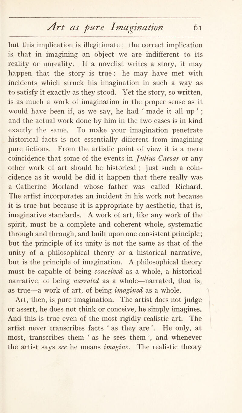 but this implication is illegitimate ; the correct implication is that in imagining an object we are indifferent to its reality or unreality. If a novelist writes a story, it may happen that the story is true : he may have met with incidents which struck his imagination in such a way as to satisfy it exactly as they stood. Yet the story, so written, is as much a work of imagination in the proper sense as it would have been if, as we say, he had ‘ made it all up ’ ; and the actual work done by him in the two cases is in kind exactly the same. To make your imagination penetrate historical facts is not essentially different from imagining pure fictions. From the artistic point of view it is a mere coincidence that some of the events in Julius Caesar or any other work of art should be historical; just such a coin¬ cidence as it would be did it happen that there really was a Catherine Morland whose father was called Richard. The artist incorporates an incident in his work not because it is true but because it is appropriate by aesthetic, that is, imaginative standards. A work of art, like any work of the spirit, must be a complete and coherent whole, systematic through and through, and built upon one consistent principle; but the principle of its unity is not the same as that of the unity of a philosophical theory or a historical narrative, but is the principle of imagination. A philosophical theory must be capable of being conceived as a whole, a historical narrative, of being narrated as a whole—narrated, that is, as true—a work of art, of being imagined as a whole. Art, then, is pure imagination. The artist does not judge or assert, he does not think or conceive, he simply imagines. And this is true even of the most rigidly realistic art. The artist never transcribes facts ‘ as they are \ He only, at most, transcribes them ‘ as he sees them ’, and whenever the artist says see he means imagine. The realistic theory