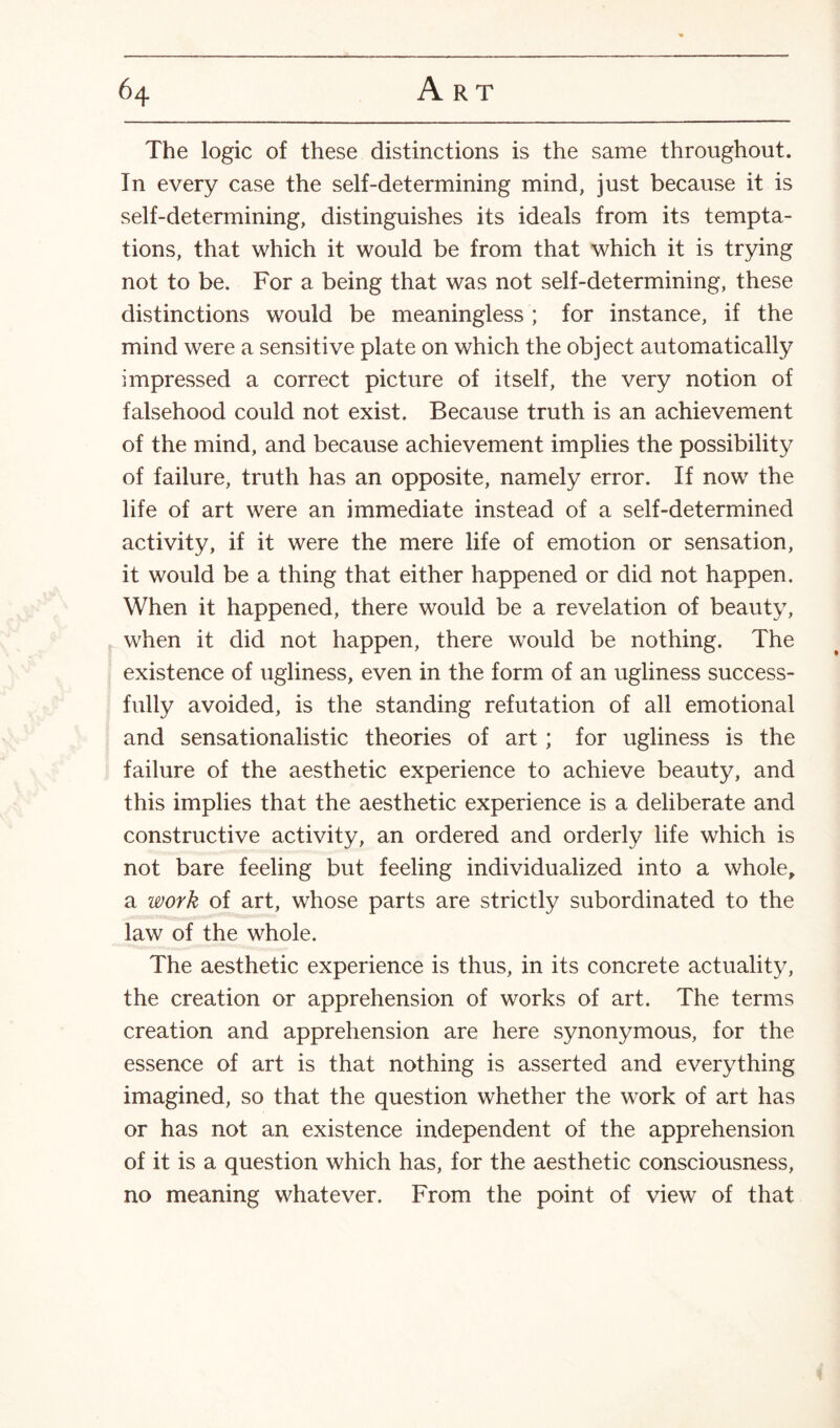 The logic of these distinctions is the same throughout. In every case the self-determining mind, just because it is self-determining, distinguishes its ideals from its tempta¬ tions, that which it would be from that which it is trying not to be. For a being that was not self-determining, these distinctions would be meaningless ; for instance, if the mind were a sensitive plate on which the object automatically impressed a correct picture of itself, the very notion of falsehood could not exist. Because truth is an achievement of the mind, and because achievement implies the possibility of failure, truth has an opposite, namely error. If now the life of art were an immediate instead of a self-determined activity, if it were the mere life of emotion or sensation, it would be a thing that either happened or did not happen. When it happened, there would be a revelation of beauty, when it did not happen, there would be nothing. The existence of ugliness, even in the form of an ugliness success¬ fully avoided, is the standing refutation of all emotional and sensationalistic theories of art; for ugliness is the failure of the aesthetic experience to achieve beauty, and this implies that the aesthetic experience is a deliberate and constructive activity, an ordered and orderly life which is not bare feeling but feeling individualized into a whole, a work of art, whose parts are strictly subordinated to the law of the whole. The aesthetic experience is thus, in its concrete actuality, the creation or apprehension of works of art. The terms creation and apprehension are here synonymous, for the essence of art is that nothing is asserted and everything imagined, so that the question whether the work of art has or has not an existence independent of the apprehension of it is a question which has, for the aesthetic consciousness, no meaning whatever. From the point of view of that