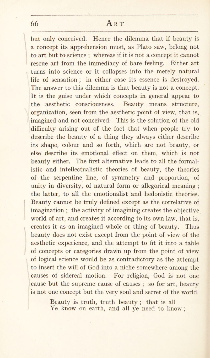 but only conceived. Hence the dilemma that if beauty is a concept its apprehension must, as Plato saw, belong not to art but to science ; whereas if it is not a concept it cannot rescue art from the immediacy of bare feeling. Either art turns into science or it collapses into the merely natural life of sensation ; in either case its essence is destroyed. The answer to this dilemma is that beauty is not a concept. It is the guise under which concepts in general appear to the aesthetic consciousness. Beauty means structure, organization, seen from the aesthetic point of view, that is, imagined and not conceived. This is the solution of the old difficulty arising out of the fact that when people try to describe the beauty of a thing they always either describe its shape, colour and so forth, which are not beauty, or else describe its emotional effect on them, which is not beauty either. The first alternative leads to all the formal¬ istic and intellectualistic theories of beauty, the theories of the serpentine line, of symmetry and proportion, of unity in diversity, of natural form or allegorical meaning ; the latter, to all the emotionalist and hedonistic theories. Beauty cannot be truly defined except as the correlative of imagination ; the activity of imagining creates the objective world of art, and creates it according to its own law, that is, creates it as an imagined whole or thing of beauty. Thus beauty does not exist except from the point of view of the aesthetic experience, and the attempt to fit it into a table of concepts or categories drawn up from the point of view of logical science would be as contradictory as the attempt to insert the will of God into a niche somewhere among the causes of sidereal motion. For religion, God is not one cause but the supreme cause of causes ; so for art, beauty is not one concept but the very soul and secret of the world. Beauty is truth, truth beauty ; that is all Ye know on earth, and all ye need to know ;