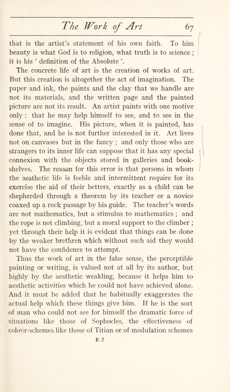 that is the artist’s statement of his own faith. To him beauty is what God is to religion, what truth is to science ; it is his ‘ definition of the Absolute \ The concrete life of art is the creation of works of art. But this creation is altogether the act of imagination. The paper and ink, the paints and the clay that we handle are not its materials, and the written page and the painted picture are not its result. An artist paints with one motive only : that he may help himself to see, and to see in the sense of to imagine. His picture, when it is painted, has done that, and he is not further interested in it. Art lives not on canvases but in the fancy ; and only those who are strangers to its inner life can suppose that it has any special connexion with the objects stored in galleries and book¬ shelves. The reason for this error is that persons in whom the aesthetic life is feeble and intermittent require for its exercise the aid of their betters, exactly as a child can be shepherded through a theorem by its teacher or a novice coaxed up a rock passage by his guide. The teacher’s words are not mathematics, but a stimulus to mathematics ; and the rope is not climbing, but a moral support to the climber ; yet through their help it is evident that things can be done by the weaker brethren which without such aid they would not have the confidence to attempt. Thus the work of art in the false sense, the perceptible painting or writing, is valued not at all by its author, but highly by the aesthetic weakling, because it helps him to aesthetic activities which he could not have achieved alone. And it must be added that he habitually exaggerates the actual help which these things give him. If he is the sort of man who could not see for himself the dramatic force of situations like those of Sophocles, the effectiveness of colour-schemes like those of Titian or of modulation schemes