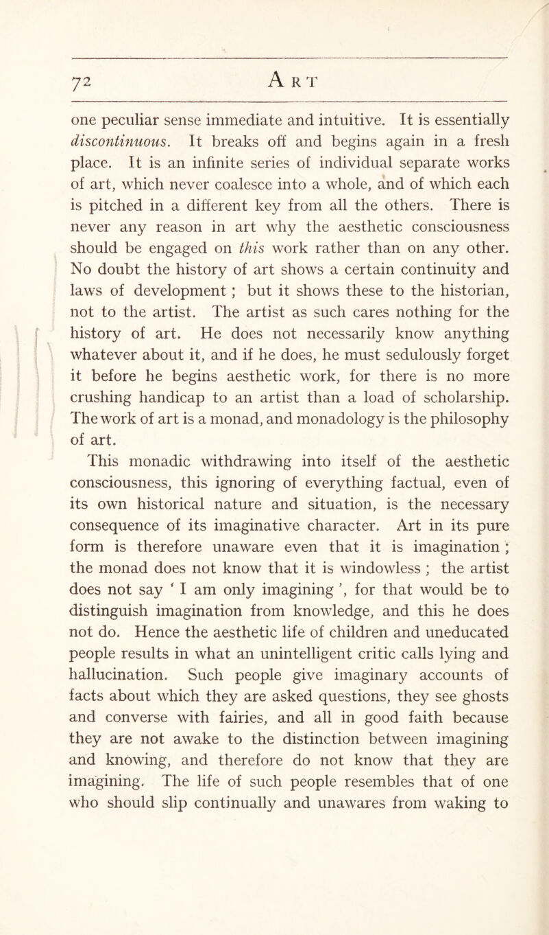 one peculiar sense immediate and intuitive. It is essentially discontinuous. It breaks off and begins again in a fresh place. It is an infinite series of individual separate works of art, which never coalesce into a whole, and of which each is pitched in a different key from all the others. There is never any reason in art why the aesthetic consciousness should be engaged on this work rather than on any other. No doubt the history of art shows a certain continuity and laws of development; but it shows these to the historian, not to the artist. The artist as such cares nothing for the history of art. He does not necessarily know anything whatever about it, and if he does, he must sedulously forget it before he begins aesthetic work, for there is no more crushing handicap to an artist than a load of scholarship. The work of art is a monad, and monadology is the philosophy of art. This monadic withdrawing into itself of the aesthetic consciousness, this ignoring of everything factual, even of its own historical nature and situation, is the necessary consequence of its imaginative character. Art in its pure form is therefore unaware even that it is imagination ; the monad does not know that it is windowless ; the artist does not say ‘ I am only imagining \ for that would be to distinguish imagination from knowledge, and this he does not do. Hence the aesthetic life of children and uneducated people results in what an unintelligent critic calls lying and hallucination. Such people give imaginary accounts of facts about which they are asked questions, they see ghosts and converse with fairies, and all in good faith because they are not awake to the distinction between imagining and knowing, and therefore do not know that they are imagining. The life of such people resembles that of one who should slip continually and unawares from waking to