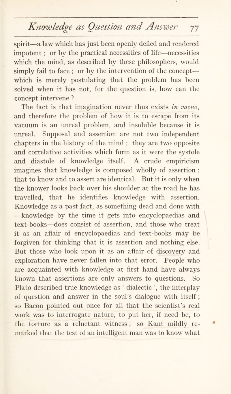 spirit—a law which has just been openly defied and rendered impotent; or by the practical necessities of life—necessities which the mind, as described by these philosophers, would simply fail to face ; or by the intervention of the concept— which is merely postulating that the problem has been solved when it has not, for the question is, how can the concept intervene ? The fact is that imagination never thus exists in vacuo, and therefore the problem of how it is to escape from its vacuum is an unreal problem, and insoluble because it is unreal. Supposal and assertion are not two independent chapters in the history of the mind ; they are two opposite and correlative activities which form as it were the systole and diastole of knowledge itself. A crude empiricism imagines that knowledge is composed wholly of assertion : that to know and to assert are identical. But it is only when the knower looks back over his shoulder at the road he has travelled, that he identifies knowledge with assertion. Knowledge as a past fact, as something dead and done with —knowledge by the time it gets into encyclopaedias and text-books—does consist of assertion, and those who treat it as an affair of encyclopaedias and text-books may be forgiven for thinking that it is assertion and nothing else. But those who look upon it as an affair of discovery and exploration have never fallen into that error. People who are acquainted with knowledge at first hand have always known that assertions are only answers to questions. So Plato described true knowledge as ‘ dialectic ’, the interplay of question and answer in the souks dialogue with itself ; so Bacon pointed out once for all that the scientist's real work was to interrogate nature, to put her, if need be, to the torture as a reluctant witness ; so Kant mildly re¬ marked that the test of an intelligent man was to know what