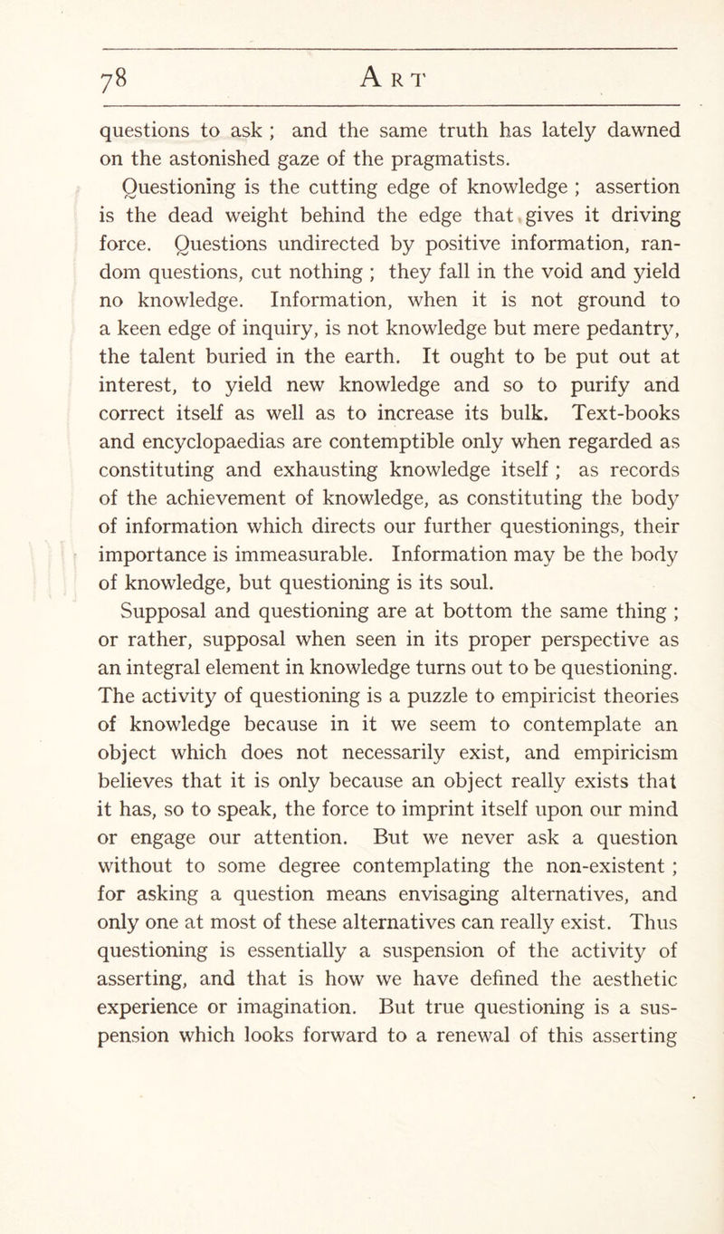 questions to ask ; and the same truth has lately dawned on the astonished gaze of the pragmatists. Questioning is the cutting edge of knowledge ; assertion is the dead weight behind the edge that gives it driving force. Questions undirected by positive information, ran¬ dom questions, cut nothing ; they fall in the void and yield no knowledge. Information, when it is not ground to a keen edge of inquiry, is not knowledge but mere pedant^, the talent buried in the earth. It ought to be put out at interest, to yield new knowledge and so to purify and correct itself as well as to increase its bulk. Text-books and encyclopaedias are contemptible only when regarded as constituting and exhausting knowledge itself ; as records of the achievement of knowledge, as constituting the body of information which directs our further questionings, their importance is immeasurable. Information may be the body of knowledge, but questioning is its soul. Supposal and questioning are at bottom the same thing ; or rather, supposal when seen in its proper perspective as an integral element in knowledge turns out to be questioning. The activity of questioning is a puzzle to empiricist theories of knowledge because in it we seem to contemplate an object which does not necessarily exist, and empiricism believes that it is only because an object really exists that it has, so to speak, the force to imprint itself upon our mind or engage our attention. But we never ask a question without to some degree contemplating the non-existent ; for asking a question means envisaging alternatives, and only one at most of these alternatives can really exist. Thus questioning is essentially a suspension of the activity of asserting, and that is how we have defined the aesthetic experience or imagination. But true questioning is a sus¬ pension which looks forward to a renewal of this asserting