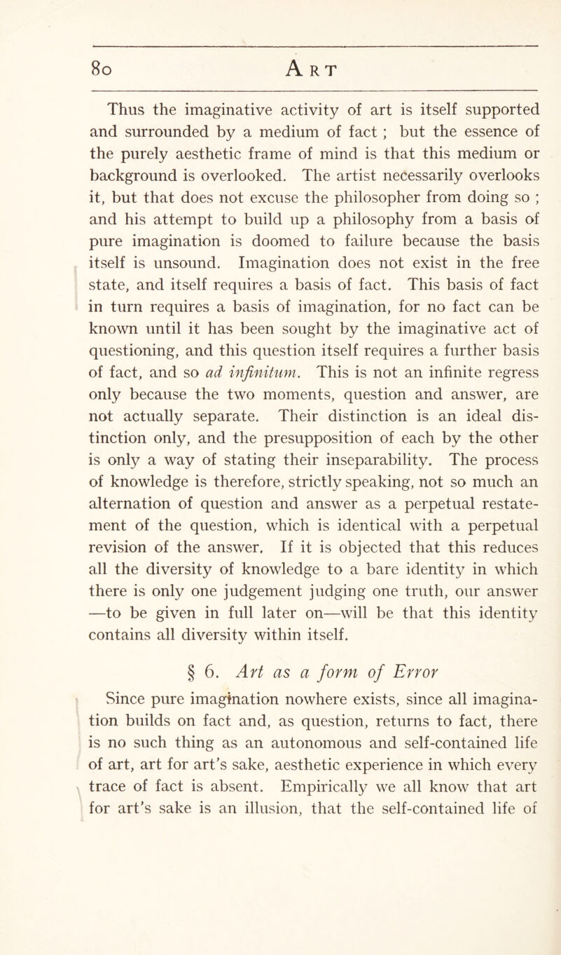 Thus the imaginative activity of art is itself supported and surrounded by a medium of fact ; but the essence of the purely aesthetic frame of mind is that this medium or background is overlooked. The artist necessarily overlooks it, but that does not excuse the philosopher from doing so ; and his attempt to build up a philosophy from a basis of pure imagination is doomed to failure because the basis itself is unsound. Imagination does not exist in the free state, and itself requires a basis of fact. This basis of fact in turn requires a basis of imagination, for no fact can be known until it has been sought by the imaginative act of questioning, and this question itself requires a further basis of fact, and so ad infinitum. This is not an infinite regress only because the two moments, question and answer, are not actually separate. Their distinction is an ideal dis¬ tinction only, and the presupposition of each by the other is only a way of stating their inseparability. The process of knowledge is therefore, strictly speaking, not so much an alternation of question and answer as a perpetual restate¬ ment of the question, which is identical with a perpetual revision of the answer. If it is objected that this reduces all the diversity of knowledge to a bare identity in which there is only one judgement judging one truth, our answer —to be given in full later on—will be that this identity contains all diversity within itself. § 6. Art as a form of Error Since pure imagination nowhere exists, since all imagina¬ tion builds on fact and, as question, returns to fact, there is no such thing as an autonomous and self-contained life of art, art for art’s sake, aesthetic experience in which every trace of fact is absent. Empirically we all know that art for art’s sake is an illusion, that the self-contained life of