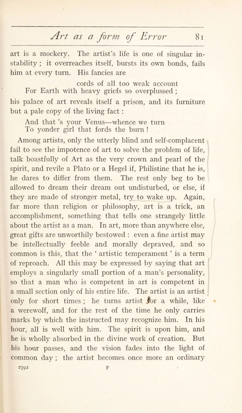 art is a mockery. The artist’s life is one of singular in¬ stability ; it overreaches itself, bursts its own bonds, fails him at every turn. His fancies are cords of all too weak account For Earth with heavy griefs so overplussed ; his palace of art reveals itself a prison, and its furniture but a pale copy of the living fact : And that’s your Venus—whence we turn To yonder girl that fords the burn ! Among artists, only the utterly blind and self-complacent fail to see the impotence of art to solve the problem of life, talk boastfully of Art as the very crown and pearl of the spirit, and revile a Plato or a Hegel if, Philistine that he is, he dares to differ from them. The rest only beg to be allowed to dream their dream out undisturbed, or else, if they are made of stronger metal, try to wake up. Again, far more than religion or philosophy, art is a trick, an accomplishment, something that tells one strangely little about the artist as a man. In art, more than anywhere else, great gifts are unworthily bestowed : even a fine artist may be intellectually feeble and morally depraved, and so common is this, that the ‘ artistic temperament ’ is a term of reproach. All this may be expressed by saying that art employs a singularly small portion of a man’s personality, so that a man who is competent in art is competent in a small section only of his entire life. The artist is an artist only for short times ; he turns artist .for a while, like a werewolf, and for the rest of the time he only carries marks by which the instructed may recognize him. In his hour, all is well with him. The spirit is upon him, and he is wholly absorbed in the divine work of creation. But his hour passes, and the vision fades into the light of common day ; the artist becomes once more an ordinary 2792 F
