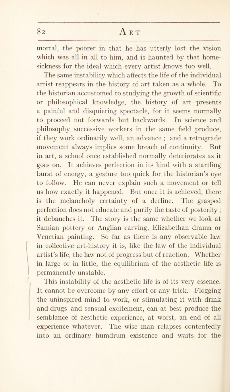 mortal, the poorer in that he has utterly lost the vision which was all in all to him, and is haunted by that home¬ sickness for the ideal which every artist knows too well. The same instability which affects the life of the individual artist reappears in the history of art taken as a whole. To the historian accustomed to studying the growth of scientific or philosophical knowledge, the history of art presents a painful and disquieting spectacle, for it seems normally to proceed not forwards but backwards. In science and philosophy successive workers in the same field produce, if they work ordinarily well, an advance ; and a retrograde movement always implies some breach of continuity. But in art, a school once established normally deteriorates as it goes on. It achieves perfection in its kind with a startling burst of energy, a gesture too quick for the historian’s eye to follow. He can never explain such a movement or tell us how exactly it happened. But once it is achieved, there is the melancholy certainty of a decline. The grasped perfection does not educate and purify the taste of posterity ; it debauches it. The story is the same whether we look at Samian pottery or Anglian carving, Elizabethan drama or Venetian painting. So far as there is any observable law in collective art-history it is, like the law of the individual artist’s life, the law not of progress but of reaction. Whether in large or in little, the equilibrium of the aesthetic life is permanently unstable. This instability of the aesthetic life is of its very essence. It cannot be overcome by any effort or any trick. Flogging the uninspired mind to work, or stimulating it with drink and drugs and sensual excitement, can at best produce the semblance of aesthetic experience, at worst, an end of all experience whatever. The wise man relapses contentedly into an ordinary humdrum existence and waits for the