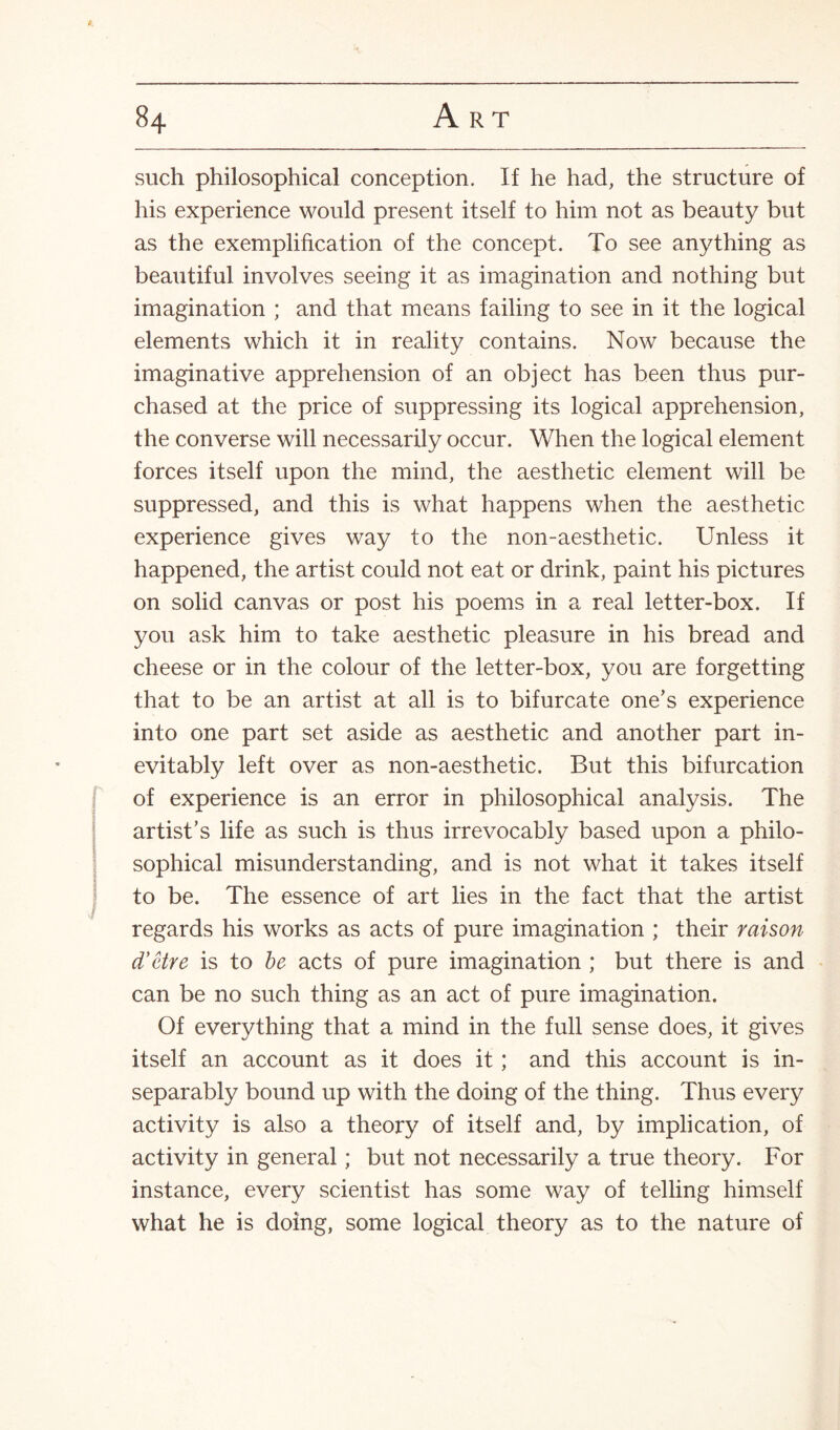 such philosophical conception. If he had, the structure of his experience would present itself to him not as beauty but as the exemplification of the concept. To see anything as beautiful involves seeing it as imagination and nothing but imagination ; and that means failing to see in it the logical elements which it in reality contains. Now because the imaginative apprehension of an object has been thus pur¬ chased at the price of suppressing its logical apprehension, the converse will necessarily occur. When the logical element forces itself upon the mind, the aesthetic element will be suppressed, and this is what happens when the aesthetic experience gives way to the non-aesthetic. Unless it happened, the artist could not eat or drink, paint his pictures on solid canvas or post his poems in a real letter-box. If you ask him to take aesthetic pleasure in his bread and cheese or in the colour of the letter-box, you are forgetting that to be an artist at all is to bifurcate one’s experience into one part set aside as aesthetic and another part in¬ evitably left over as non-aesthetic. But this bifurcation of experience is an error in philosophical analysis. The artist’s life as such is thus irrevocably based upon a philo¬ sophical misunderstanding, and is not what it takes itself to be. The essence of art lies in the fact that the artist regards his works as acts of pure imagination ; their raison d'etre is to be acts of pure imagination ; but there is and can be no such thing as an act of pure imagination. Of everything that a mind in the full sense does, it gives itself an account as it does it ; and this account is in¬ separably bound up with the doing of the thing. Thus every activity is also a theory of itself and, by implication, of activity in general; but not necessarily a true theory. For instance, every scientist has some way of telling himself what he is doing, some logical theory as to the nature of