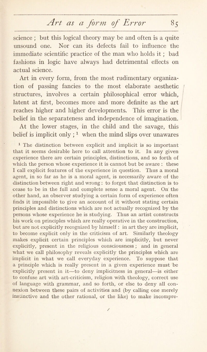 science ; but this logical theory may be and often is a quite unsound one. Nor can its defects fail to influence the immediate scientific practice of the man who holds it; bad fashions in logic have always had detrimental effects on actual science. Art in every form, from the most rudimentary organiza¬ tion of passing fancies to the most elaborate aesthetic structures, involves a certain philosophical error which, latent at first, becomes more and more definite as the art reaches higher and higher developments. This error is the belief in the separateness and independence of imagination. At the lower stages, in the child and the savage, this belief is implicit only ;1 when the mind slips over unawares 1 The distinction between explicit and implicit is so important that it seems desirable here to call attention to it. In any given experience there are certain principles, distinctions, and so forth of which the person whose experience it is cannot but be aware : these I call explicit features of the experience in question. Thus a moral agent, in so far as he is a moral agent, is necessarily aware of the distinction between right and wrong: to forget that distinction is to cease to be in the full and complete sense a moral agent. On the other hand, an observer studying a certain form of experience often finds it impossible to give an account of it without stating certain principles and distinctions which are not actually recognized by the persons whose experience he is studying. Thus an artist constructs his work on principles which are really operative in the construction, but are not explicitly recognized by himself : in art they are implicit, to become explicit only in the criticism of art. Similarly theology makes explicit certain principles which are implicitly, but never explicitly, present in the religious consciousness ; and in general what we call philosophy reveals explicitly the principles which are implicit in what we call everyday experience. To suppose that a principle which is really present in a given experience must be explicitly present in it—to deny implicitness in general—is either to confuse art with art-criticism, religion with theology, correct use of language with grammar, and so forth, or else to deny all con¬ nexion between these pairs of activities and (by calling one merely insanctive and the other rational, or the like) to make incompre- /