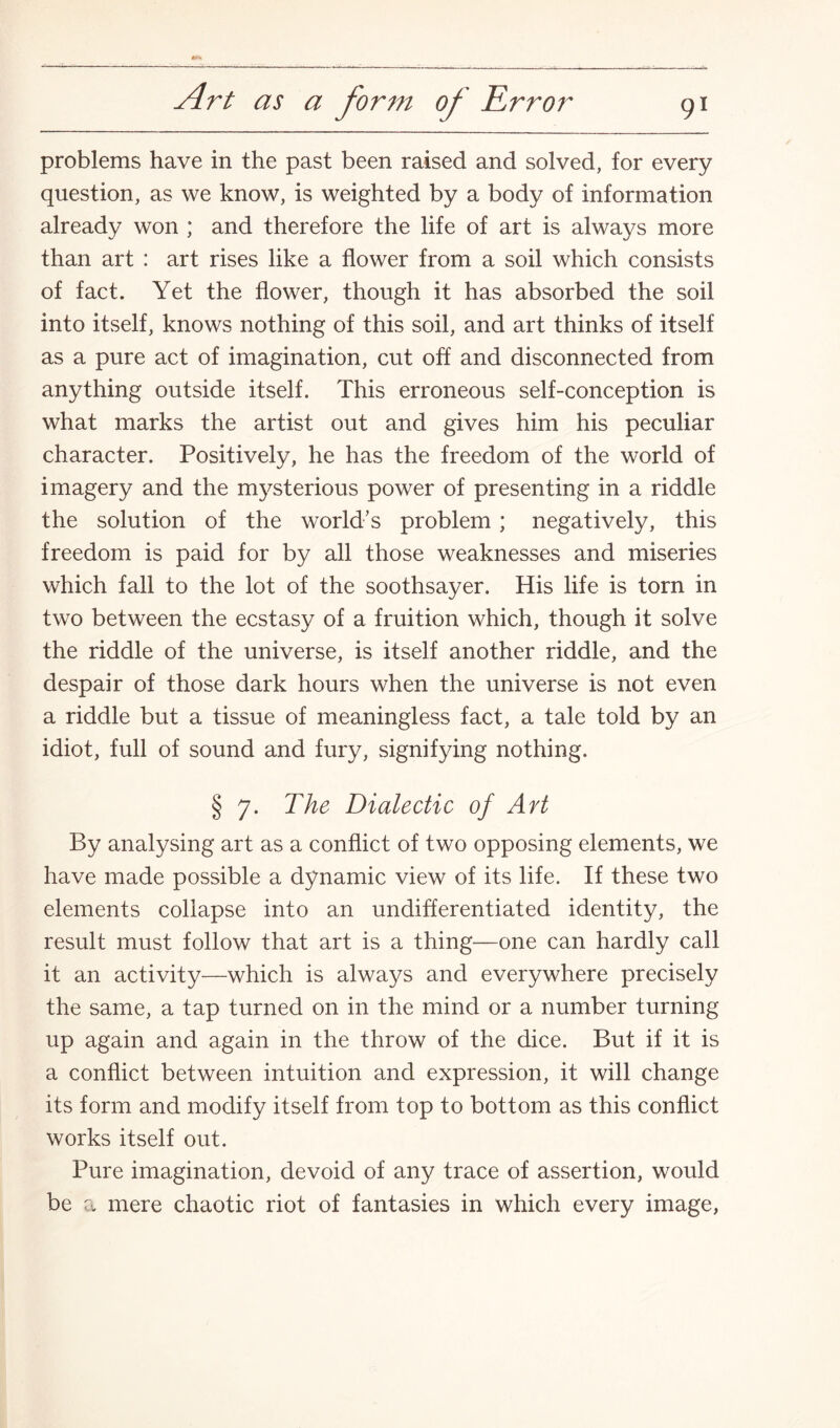 problems have in the past been raised and solved, for every question, as we know, is weighted by a body of information already won ; and therefore the life of art is always more than art : art rises like a flower from a soil which consists of fact. Yet the flower, though it has absorbed the soil into itself, knows nothing of this soil, and art thinks of itself as a pure act of imagination, cut off and disconnected from anything outside itself. This erroneous self-conception is what marks the artist out and gives him his peculiar character. Positively, he has the freedom of the world of imagery and the mysterious power of presenting in a riddle the solution of the world’s problem ; negatively, this freedom is paid for by all those weaknesses and miseries which fall to the lot of the soothsayer. His life is torn in two between the ecstasy of a fruition which, though it solve the riddle of the universe, is itself another riddle, and the despair of those dark hours when the universe is not even a riddle but a tissue of meaningless fact, a tale told by an idiot, full of sound and fury, signifying nothing. § 7. The Dialectic of Art By analysing art as a conflict of two opposing elements, we have made possible a dynamic view of its life. If these two elements collapse into an undifferentiated identity, the result must follow that art is a thing—one can hardly call it an activity—which is always and everywhere precisely the same, a tap turned on in the mind or a number turning up again and again in the throw of the dice. But if it is a conflict between intuition and expression, it will change its form and modify itself from top to bottom as this conflict works itself out. Pure imagination, devoid of any trace of assertion, would be a mere chaotic riot of fantasies in which every image,
