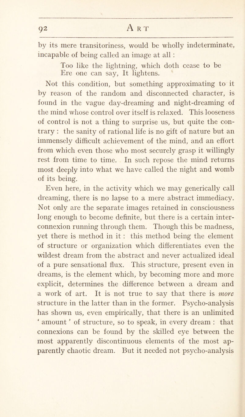 by its mere transitoriness, would be wholly indeterminate, incapable of being called an image at all : Too like the lightning, which doth cease to be Ere one can say, It lightens. Not this condition, but something approximating to it by reason of the random and disconnected character, is found in the vague day-dreaming and night-dreaming of the mind whose control over itself is relaxed. This looseness of control is not a thing to surprise us, but quite the con¬ trary : the sanity of rational life is no gift of nature but an immensely difficult achievement of the mind, and an effort from which even those who most securely grasp it willingly rest from time to time. In such repose the mind returns most deeply into what we have called the night and womb of its being. Even here, in the activity which we may generically call dreaming, there is no lapse to a mere abstract immediacy. Not only are the separate images retained in consciousness long enough to become definite, but there is a certain inter¬ connexion running through them. Though this be madness, yet there is method in it : this method being the element of structure or organization which differentiates even the wildest dream from the abstract and never actualized ideal of a pure sensational flux. This structure, present even in dreams, is the element which, by becoming more and more explicit, determines the difference between a dream and a work of art. It is not true to say that there is more structure in the latter than in the former. Psycho-analysis has shown us, even empirically, that there is an unlimited ‘ amount * of structure, so to speak, in every dream : that connexions can be found by the skilled eye between the most apparently discontinuous elements of the most ap¬ parently chaotic dream. But it needed not psycho-analysis