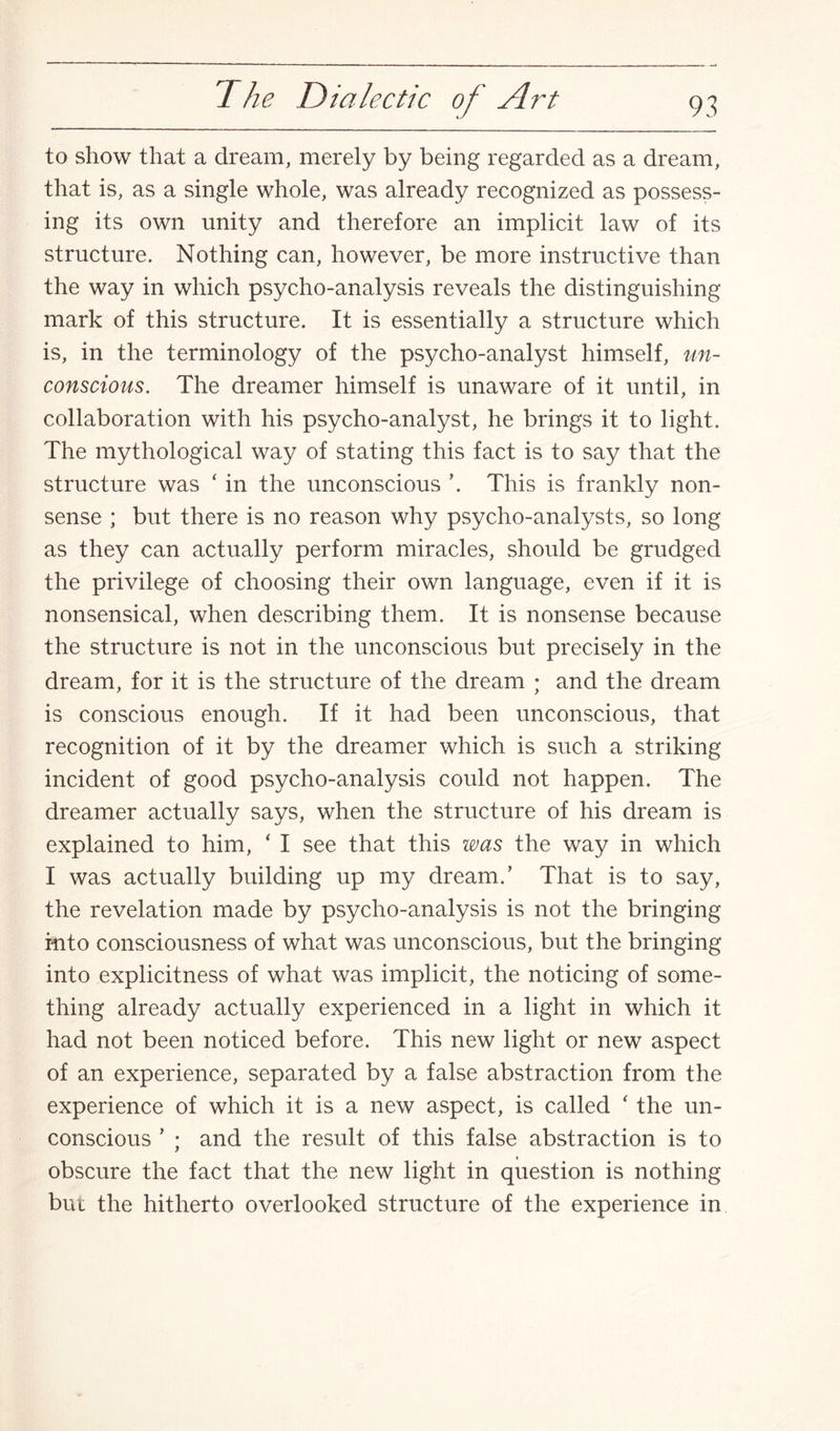 to show that a dream, merely by being regarded as a dream, that is, as a single whole, was already recognized as possess¬ ing its own unity and therefore an implicit law of its structure. Nothing can, however, be more instructive than the way in which psycho-analysis reveals the distinguishing mark of this structure. It is essentially a structure which is, in the terminology of the psycho-analyst himself, un¬ conscious. The dreamer himself is unaware of it until, in collaboration with his psycho-analyst, he brings it to light. The mythological way of stating this fact is to say that the structure was ‘ in the unconscious \ This is frankly non¬ sense ; but there is no reason why psycho-analysts, so long as they can actually perform miracles, should be grudged the privilege of choosing their own language, even if it is nonsensical, when describing them. It is nonsense because the structure is not in the unconscious but precisely in the dream, for it is the structure of the dream ; and the dream is conscious enough. If it had been unconscious, that recognition of it by the dreamer which is such a striking incident of good psycho-analysis could not happen. The dreamer actually says, when the structure of his dream is explained to him, ‘ I see that this was the way in which I was actually building up my dream.’ That is to say, the revelation made by psycho-analysis is not the bringing into consciousness of what was unconscious, but the bringing into explicitness of what was implicit, the noticing of some¬ thing already actually experienced in a light in which it had not been noticed before. This new light or new aspect of an experience, separated by a false abstraction from the experience of which it is a new aspect, is called * the un¬ conscious ’ ; and the result of this false abstraction is to obscure the fact that the new light in question is nothing but the hitherto overlooked structure of the experience in