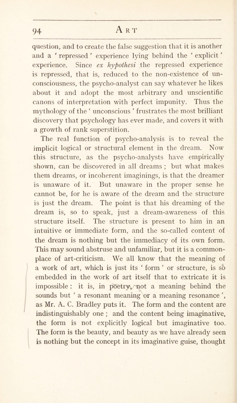 question, and to create the false suggestion that it is another and a ‘ repressed ’ experience lying behind the ‘ explicit ’ experience. Since ex hypothesi the repressed experience is repressed, that is, reduced to the non-existence of un¬ consciousness, the psycho-analyst can say whatever he likes about it and adopt the most arbitrary and unscientific canons of interpretation with perfect impunity. Thus the mythology of the ‘ unconscious ’ frustrates the most brilliant discovery that psychology has ever made, and covers it with a growth of rank superstition. The real function of psycho-analysis is to reveal the implicit logical or structural element in the dream. Now this structure, as the psycho-analysts have empirically shown, can be discovered in all dreams ; but what makes them dreams, or incoherent imaginings, is that the dreamer is unaware of it. But unaware in the proper sense he cannot be, for he is aware of the dream and the structure is just the dream. The point is that his dreaming of the dream is, so to speak, just a dream-awareness of this structure itself. The structure is present to him in an intuitive or immediate form, and the so-called content of the dream is nothing but the immediacy of its own form. This may sound abstruse and unfamiliar, but it is a common¬ place of art-criticism. We all know that the meaning of a work of art, which is just its ‘ form ’ or structure, is so embedded in the work of art itself that to extricate it is impossible: it is, in pbetryv not a meaning behind the sounds but ‘ a resonant meaning or a meaning resonance ’, as Mr. A. C. Bradley puts it. The form and the content are indistinguishably one ; and the content being imaginative, the form is not explicitly logical but imaginative too. The form is the beauty, and beauty as we have already seen is nothing but the concept in its imaginative guise, thought