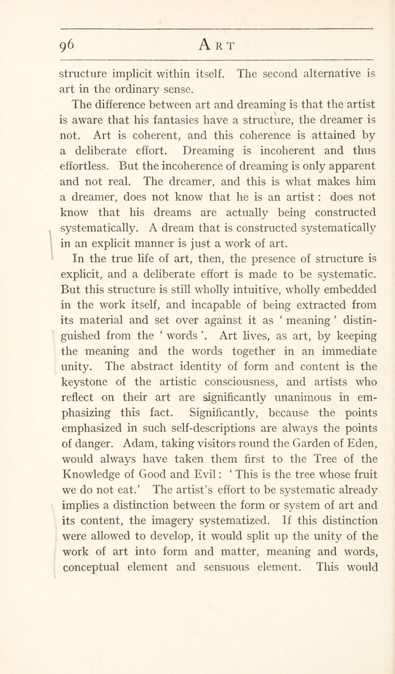 structure implicit within itself. The second alternative is art in the ordinary sense. The difference between art and dreaming is that the artist is aware that his fantasies have a structure, the dreamer is not. Art is coherent, and this coherence is attained by a deliberate effort. Dreaming is incoherent and thus effortless. But the incoherence of dreaming is only apparent and not real. The dreamer, and this is what makes him a dreamer, does not know that he is an artist : does not know that his dreams are actually being constructed systematically. A dream that is constructed systematically in an explicit manner is just a work of art. In the true life of art, then, the presence of structure is explicit, and a deliberate effort is made to be systematic. But this structure is still wholly intuitive, wholly embedded in the work itself, and incapable of being extracted from its material and set over against it as ‘ meaning ’ distin¬ guished from the ‘ words ’. Art lives, as art, by keeping the meaning and the words together in an immediate unity. The abstract identity of form and content is the keystone of the artistic consciousness, and artists who reflect on their art are significantly unanimous in em¬ phasizing this fact. Significantly, because the points emphasized in such self-descriptions are always the points of danger. Adam, taking visitors round the Garden of Eden, would always have taken them first to the Tree of the Knowledge of Good and Evil: ‘ This is the tree whose fruit we do not eat/ The artist’s effort to be systematic already implies a distinction between the form or system of art and its content, the imagery systematized. If this distinction were allowed to develop, it would split up the unity of the work of art into form and matter, meaning and words, conceptual element and sensuous element. This would