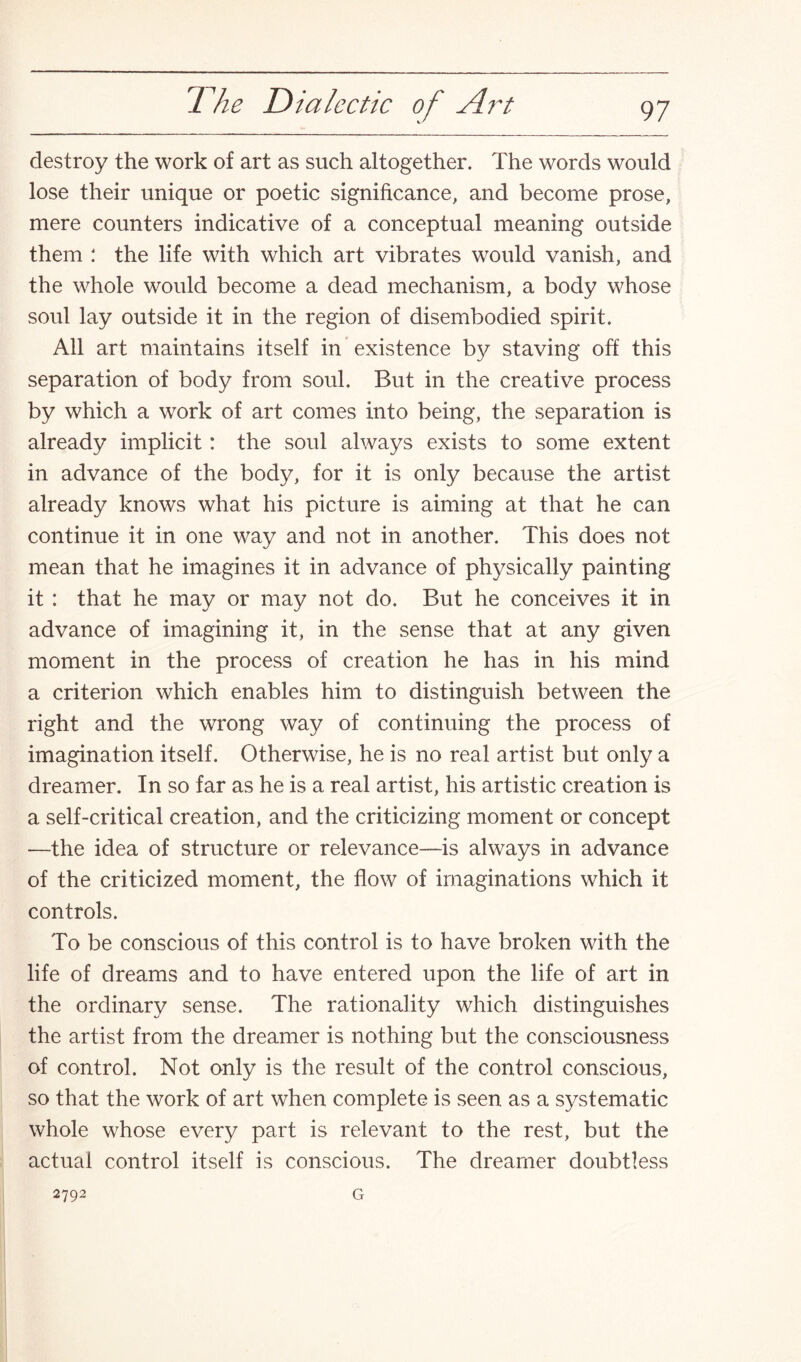 destroy the work of art as such altogether. The words would lose their unique or poetic significance, and become prose, mere counters indicative of a conceptual meaning outside them : the life with which art vibrates would vanish, and the whole would become a dead mechanism, a body whose soul lay outside it in the region of disembodied spirit. All art maintains itself in existence by staving off this separation of body from soul. But in the creative process by which a work of art comes into being, the separation is already implicit: the soul always exists to some extent in advance of the body, for it is only because the artist already knows what his picture is aiming at that he can continue it in one way and not in another. This does not mean that he imagines it in advance of physically painting it : that he may or may not do. But he conceives it in advance of imagining it, in the sense that at any given moment in the process of creation he has in his mind a criterion which enables him to distinguish between the right and the wrong way of continuing the process of imagination itself. Otherwise, he is no real artist but only a dreamer. In so far as he is a real artist, his artistic creation is a self-critical creation, and the criticizing moment or concept —the idea of structure or relevance—is always in advance of the criticized moment, the flow of imaginations which it controls. To be conscious of this control is to have broken with the life of dreams and to have entered upon the life of art in the ordinary sense. The rationality which distinguishes the artist from the dreamer is nothing but the consciousness of control. Not only is the result of the control conscious, so that the work of art when complete is seen as a systematic whole whose every part is relevant to the rest, but the actual control itself is conscious. The dreamer doubtless 2792 G