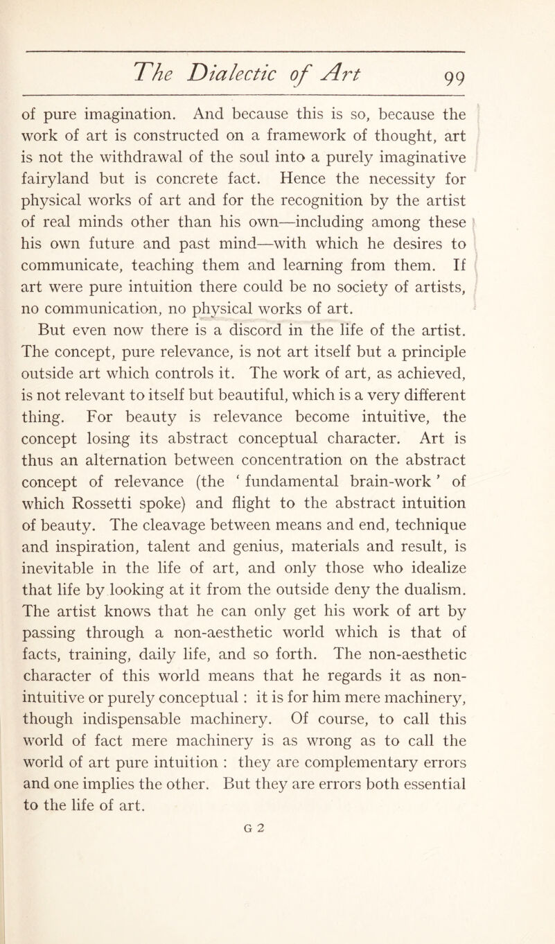 of pure imagination. And because this is so, because the work of art is constructed on a framework of thought, art is not the withdrawal of the soul into a purely imaginative fairyland but is concrete fact. Hence the necessity for physical works of art and for the recognition by the artist of real minds other than his own—including among these his own future and past mind—with which he desires to communicate, teaching them and learning from them. If art were pure intuition there could be no society of artists, no communication, no physical works of art. But even now there is a discord in the life of the artist. The concept, pure relevance, is not art itself but a principle outside art which controls it. The work of art, as achieved, is not relevant to itself but beautiful, which is a very different thing. For beauty is relevance become intuitive, the concept losing its abstract conceptual character. Art is thus an alternation between concentration on the abstract concept of relevance (the ‘ fundamental brain-work' of which Rossetti spoke) and flight to the abstract intuition of beauty. The cleavage between means and end, technique and inspiration, talent and genius, materials and result, is inevitable in the life of art, and only those who idealize that life by looking at it from the outside deny the dualism. The artist knows that he can only get his work of art by passing through a non-aesthetic world which is that of facts, training, daily life, and so forth. The non-aesthetic character of this world means that he regards it as non- intuitive or purely conceptual: it is for him mere machinery, though indispensable machinery. Of course, to call this world of fact mere machinery is as wrong as to call the world of art pure intuition : they are complementary errors and one implies the other. But they are errors both essential to the life of art.