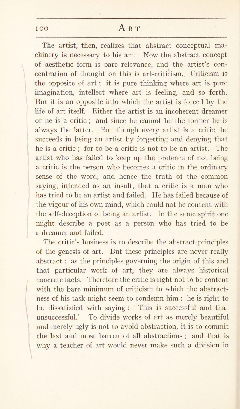 The artist, then, realizes that abstract conceptual ma¬ chinery is necessary to his art. Now the abstract concept of aesthetic form is bare relevance, and the artist’s con¬ centration of thought on this is art-criticism.. Criticism is the opposite of art ; it is pure thinking where art is pure imagination, intellect where art is feeling, and so forth. But it is an opposite into which the artist is forced by the life of art itself. Either the artist is an incoherent dreamer or he is a critic ; and since he cannot be the former he is always the latter. But though every artist is a critic, he succeeds in being an artist by forgetting and denying that he is a critic ; for to be a critic is not to be an artist. The artist who has failed to keep up the pretence of not being a critic is the person who becomes a critic in the ordinary sense of the word, and hence the truth of the common saying, intended as an insult, that a critic is a man who has tried to be an artist and failed. He has failed because of the vigour of his own mind, which could not be content with the self-deception of being an artist. In the same spirit one might describe a poet as a person who has tried to be a dreamer and failed. The critic’s business is to describe the abstract principles of the genesis of art. But these principles are never really abstract: as the principles governing the origin of this and that particular work of art, they are always historical concrete facts. Therefore the critic is right not to be content with the bare minimum of criticism to which the abstract¬ ness of his task might seem to condemn him : he is right to be dissatisfied with saying : ‘ This is successful and that unsuccessful.’ To divide works of art as merely beautiful and merely ugly is not to avoid abstraction, it is to commit the last and most barren of all abstractions ; and that is why a teacher of art would never make such a division in