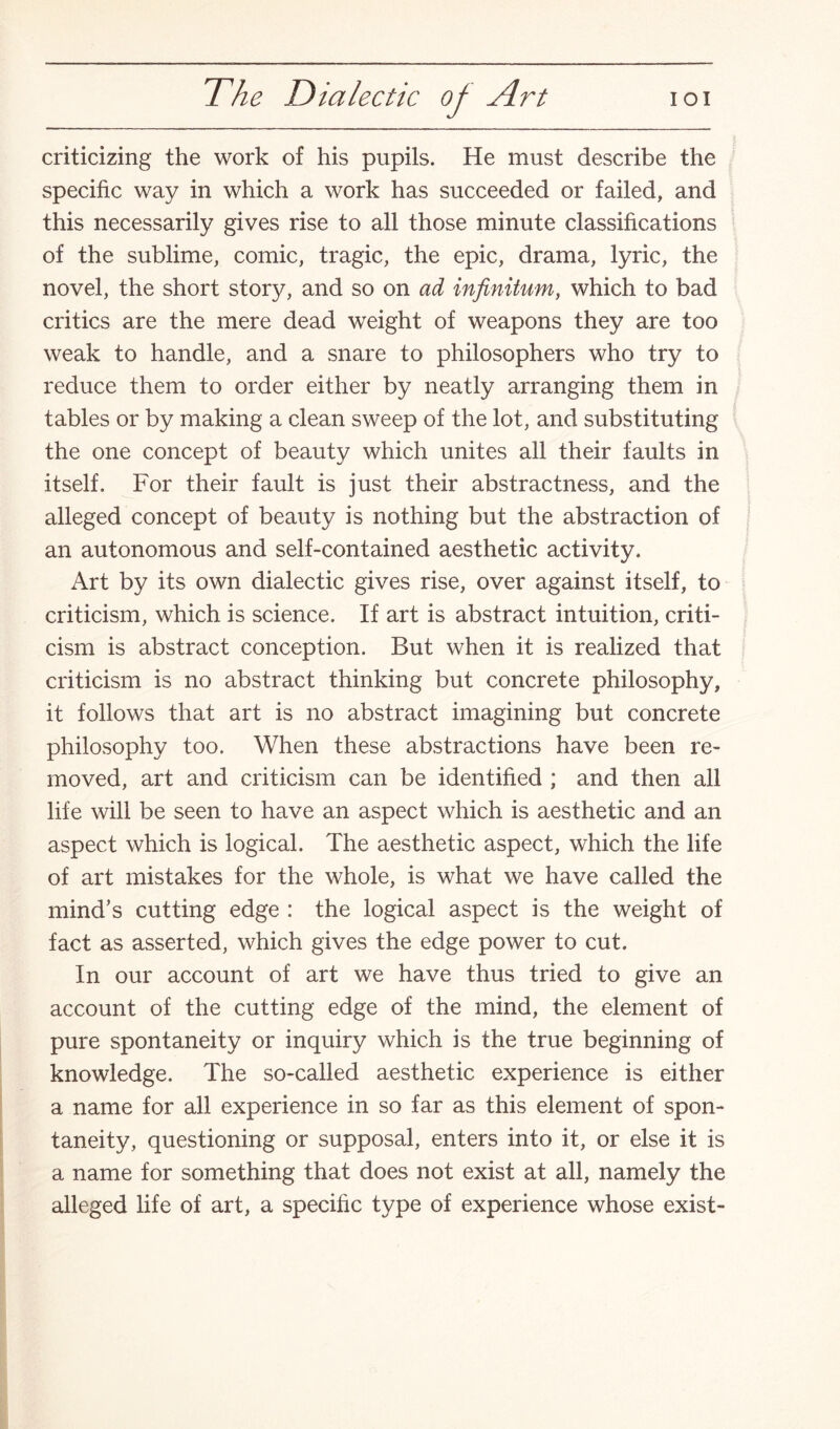 criticizing the work of his pupils. He must describe the specific way in which a work has succeeded or failed, and this necessarily gives rise to all those minute classifications of the sublime, comic, tragic, the epic, drama, lyric, the novel, the short story, and so on ad infinitum, which to bad critics are the mere dead weight of weapons they are too weak to handle, and a snare to philosophers who try to reduce them to order either by neatly arranging them in tables or by making a clean sweep of the lot, and substituting the one concept of beauty which unites all their faults in itself. For their fault is just their abstractness, and the alleged concept of beauty is nothing but the abstraction of an autonomous and self-contained aesthetic activity. Art by its own dialectic gives rise, over against itself, to criticism, which is science. If art is abstract intuition, criti¬ cism is abstract conception. But when it is realized that criticism is no abstract thinking but concrete philosophy, it follows that art is no abstract imagining but concrete philosophy too. When these abstractions have been re¬ moved, art and criticism can be identified ; and then all life will be seen to have an aspect which is aesthetic and an aspect which is logical. The aesthetic aspect, which the life of art mistakes for the whole, is what we have called the mind’s cutting edge : the logical aspect is the weight of fact as asserted, which gives the edge power to cut. In our account of art we have thus tried to give an account of the cutting edge of the mind, the element of pure spontaneity or inquiry which is the true beginning of knowledge. The so-called aesthetic experience is either a name for all experience in so far as this element of spon¬ taneity, questioning or supposal, enters into it, or else it is a name for something that does not exist at all, namely the alleged life of art, a specific type of experience whose exist-