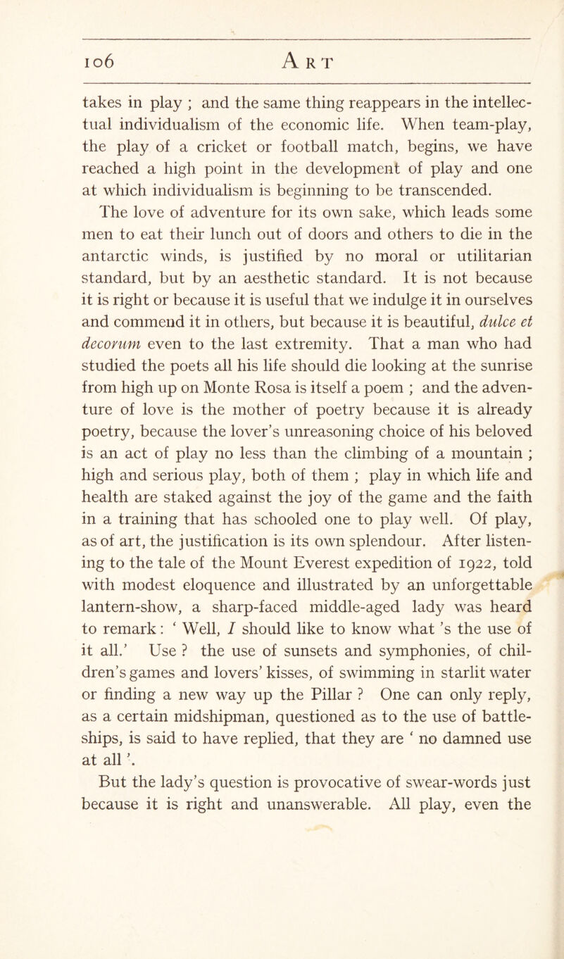 io6 A R T takes in play ; and the same thing reappears in the intellec¬ tual individualism of the economic life. When team-play, the play of a cricket or football match, begins, we have reached a high point in the development of play and one at which individualism is beginning to be transcended. The love of adventure for its own sake, which leads some men to eat their lunch out of doors and others to die in the antarctic winds, is justified by no moral or utilitarian standard, but by an aesthetic standard. It is not because it is right or because it is useful that we indulge it in ourselves and commend it in others, but because it is beautiful, dulce et decorum even to the last extremity. That a man who had studied the poets all his life should die looking at the sunrise from high up on Monte Rosa is itself a poem ; and the adven¬ ture of love is the mother of poetry because it is already poetry, because the lover’s unreasoning choice of his beloved is an act of play no less than the climbing of a mountain ; high and serious play, both of them ; play in which life and health are staked against the joy of the game and the faith in a training that has schooled one to play well. Of play, as of art, the justification is its own splendour. After listen¬ ing to the tale of the Mount Everest expedition of 1922, told with modest eloquence and illustrated by an unforgettable lantern-show, a sharp-faced middle-aged lady was heard to remark: ‘ Well, I should like to know what’s the use of it all.’ Use ? the use of sunsets and symphonies, of chil¬ dren’s games and lovers’ kisses, of swimming in starlit water or finding a new way up the Pillar ? One can only reply, as a certain midshipman, questioned as to the use of battle¬ ships, is said to have replied, that they are ‘ no damned use at all ’. But the lady’s question is provocative of swear-words just because it is right and unanswerable. All play, even the