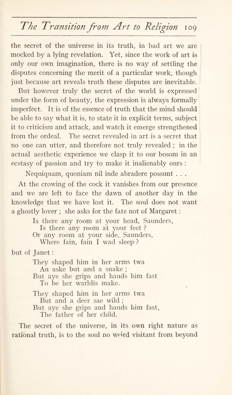 the secret of the universe in its truth, in bad art we are mocked by a lying revelation. Yet, since the work of art is only our own imagination, there is no way of settling the disputes concerning the merit of a particular work, though just because art reveals truth these disputes are inevitable. But however truly the secret of the world is expressed under the form of beauty, the expression is always formally imperfect. It is of the essence of truth that the mind should be able to say what it is, to state it in explicit terms, subject it to criticism and attack, and watch it emerge strengthened from the ordeal. The secret revealed in art is a secret that no one can utter, and therefore not truly revealed ; in the actual aesthetic experience we clasp it to our bosom in an ecstasy of passion and try to make it inalienably ours : Nequiquam, quoniam nil inde abradere possunt . . . At the crowing of the cock it vanishes from our presence and we are left to face the dawn of another day in the knowledge that we have lost it. The soul does not want a ghostly lover ; she asks for the fate not of Margaret: Is there any room at your head, Saunders, Is there any room at your feet ? Or any room at your side, Saunders, Where fain, fain I wad sleep ? but of Janet : They shaped him in her arms twa An aske but and a snake ; But aye she grips and hauds him fast To be her warldis make. ♦ They shaped him in her arms twa But and a deer sae wild ; But aye she grips and hauds him fast, The father of her child. The secret of the universe, in its own right nature as rational truth, is to the soul no weird visitant from beyond