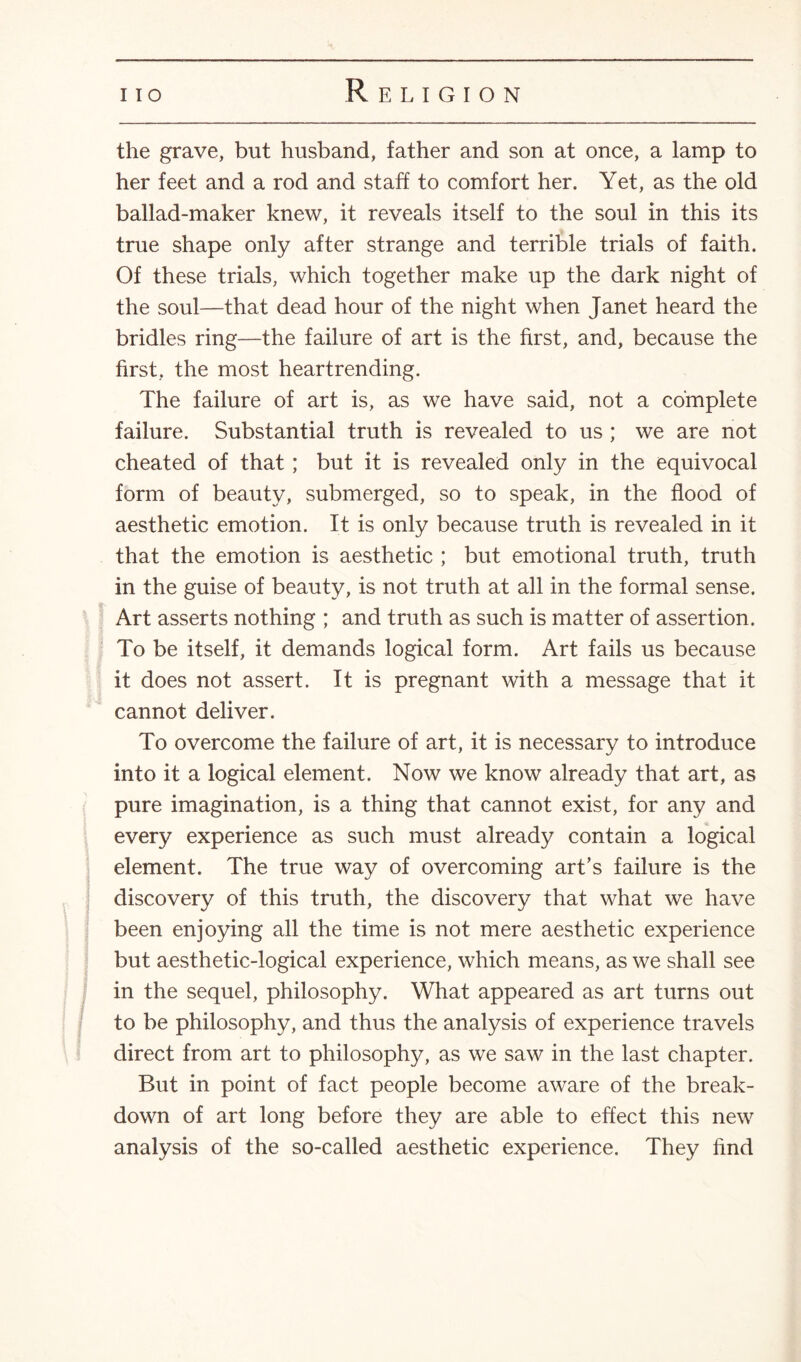 the grave, but husband, father and son at once, a lamp to her feet and a rod and staff to comfort her. Yet, as the old ballad-maker knew, it reveals itself to the soul in this its true shape only after strange and terrible trials of faith. Of these trials, which together make up the dark night of the soul—that dead hour of the night when Janet heard the bridles ring—the failure of art is the first, and, because the first, the most heartrending. The failure of art is, as we have said, not a complete failure. Substantial truth is revealed to us ; we are not cheated of that; but it is revealed only in the equivocal form of beauty, submerged, so to speak, in the flood of aesthetic emotion. It is only because truth is revealed in it that the emotion is aesthetic ; but emotional truth, truth in the guise of beauty, is not truth at all in the formal sense. Art asserts nothing ; and truth as such is matter of assertion. To be itself, it demands logical form. Art fails us because it does not assert. It is pregnant with a message that it cannot deliver. To overcome the failure of art, it is necessary to introduce into it a logical element. Now we know already that art, as pure imagination, is a thing that cannot exist, for any and every experience as such must already contain a logical element. The true way of overcoming art’s failure is the discovery of this truth, the discovery that what we have been enjoying all the time is not mere aesthetic experience but aesthetic-logical experience, which means, as we shall see in the sequel, philosophy. What appeared as art turns out to be philosophy, and thus the analysis of experience travels direct from art to philosophy, as we saw in the last chapter. But in point of fact people become aware of the break¬ down of art long before they are able to effect this new analysis of the so-called aesthetic experience. They find