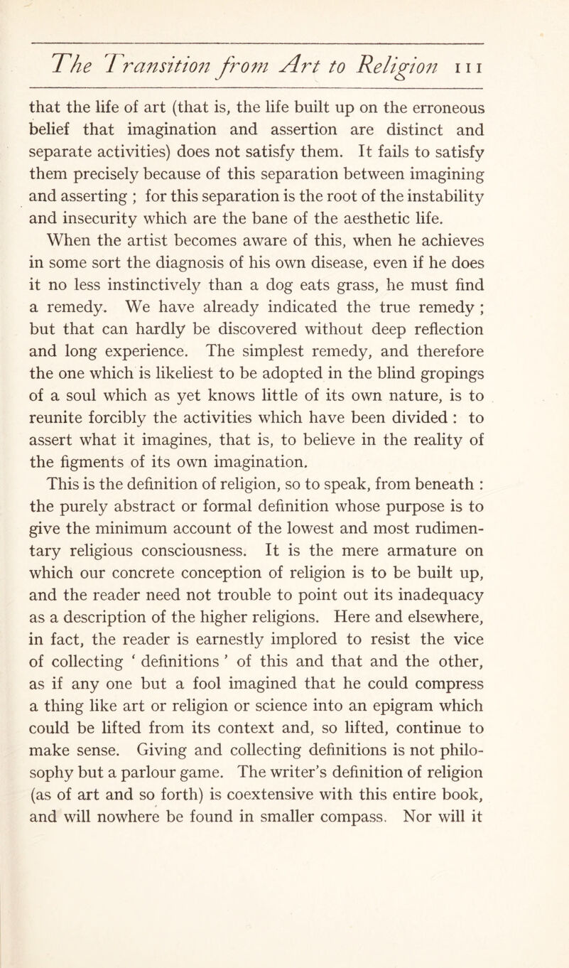 that the life of art (that is, the life built up on the erroneous belief that imagination and assertion are distinct and separate activities) does not satisfy them. It fails to satisfy them precisely because of this separation between imagining and asserting ; for this separation is the root of the instability and insecurity which are the bane of the aesthetic life. When the artist becomes aware of this, when he achieves in some sort the diagnosis of his own disease, even if he does it no less instinctively than a dog eats grass, he must find a remedy. We have already indicated the true remedy ; but that can hardly be discovered without deep reflection and long experience. The simplest remedy, and therefore the one which is likeliest to be adopted in the blind gropings of a soul which as yet knows little of its own nature, is to reunite forcibly the activities which have been divided : to assert what it imagines, that is, to believe in the reality of the figments of its own imagination. This is the definition of religion, so to speak, from beneath : the purely abstract or formal definition whose purpose is to give the minimum account of the lowest and most rudimen¬ tary religious consciousness. It is the mere armature on which our concrete conception of religion is to be built up, and the reader need not trouble to point out its inadequacy as a description of the higher religions. Here and elsewhere, in fact, the reader is earnestly implored to resist the vice of collecting ‘ definitions ’ of this and that and the other, as if any one but a fool imagined that he could compress a thing like art or religion or science into an epigram which could be lifted from its context and, so lifted, continue to make sense. Giving and collecting definitions is not philo¬ sophy but a parlour game. The writer’s definition of religion (as of art and so forth) is coextensive with this entire book, * and will nowhere be found in smaller compass. Nor will it