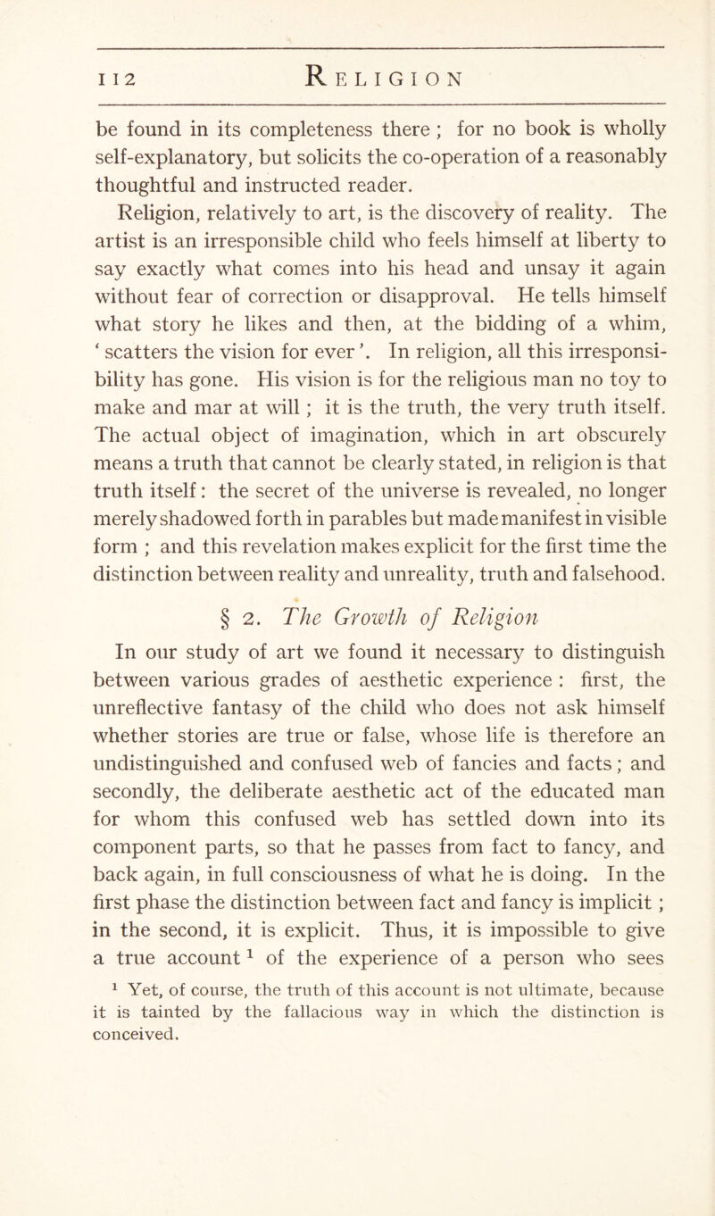 be found in its completeness there; for no book is wholly self-explanatory, but solicits the co-operation of a reasonably thoughtful and instructed reader. Religion, relatively to art, is the discovery of reality. The artist is an irresponsible child who feels himself at liberty to say exactly what comes into his head and unsay it again without fear of correction or disapproval. He tells himself what story he likes and then, at the bidding of a whim, ‘ scatters the vision for ever \ In religion, all this irresponsi¬ bility has gone. His vision is for the religious man no toy to make and mar at will; it is the truth, the very truth itself. The actual object of imagination, which in art obscurely means a truth that cannot be clearly stated, in religion is that truth itself: the secret of the universe is revealed, no longer merely shadowed forth in parables but made manifest in visible form ; and this revelation makes explicit for the first time the distinction between reality and unreality, truth and falsehood. § 2. The Growth of Religion In our study of art we found it necessary to distinguish between various grades of aesthetic experience : first, the unreflective fantasy of the child who does not ask himself whether stories are true or false, whose life is therefore an undistinguished and confused web of fancies and facts; and secondly, the deliberate aesthetic act of the educated man for whom this confused web has settled down into its component parts, so that he passes from fact to fancy, and back again, in full consciousness of what he is doing. In the first phase the distinction between fact and fancy is implicit ; in the second, it is explicit. Thus, it is impossible to give a true account1 of the experience of a person who sees 1 Yet, of course, the truth of this account is not ultimate, because it is tainted by the fallacious way in which the distinction is conceived.