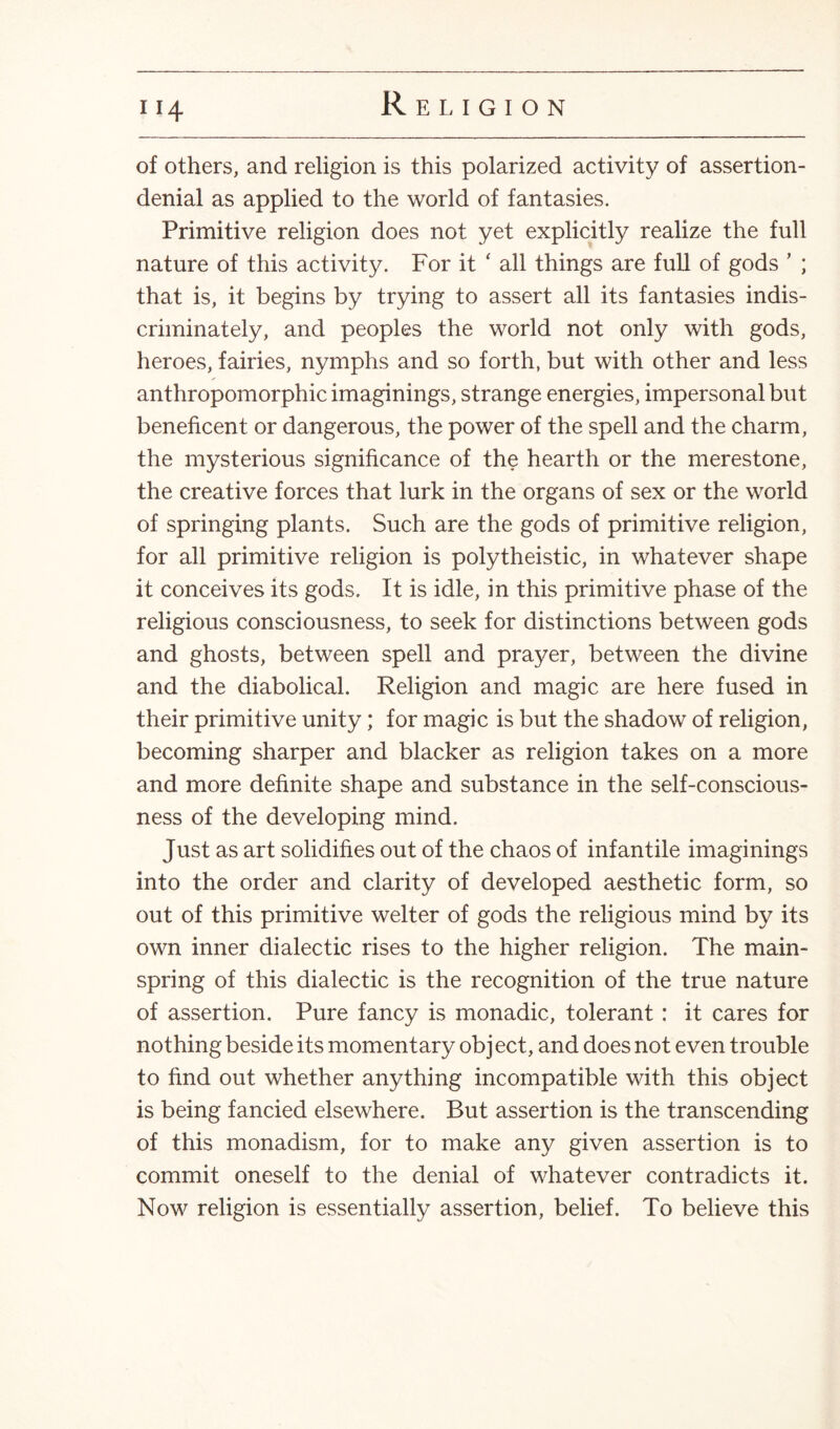 11\ of others, and religion is this polarized activity of assertion- denial as applied to the world of fantasies. Primitive religion does not yet explicitly realize the full nature of this activity. For it ‘ all things are full of gods ’ ; that is, it begins by trying to assert all its fantasies indis¬ criminately, and peoples the world not only with gods, heroes, fairies, nymphs and so forth, but with other and less anthropomorphic imaginings, strange energies, impersonal but beneficent or dangerous, the power of the spell and the charm, the mysterious significance of the hearth or the merestone, the creative forces that lurk in the organs of sex or the world of springing plants. Such are the gods of primitive religion, for all primitive religion is polytheistic, in whatever shape it conceives its gods. It is idle, in this primitive phase of the religious consciousness, to seek for distinctions between gods and ghosts, between spell and prayer, between the divine and the diabolical. Religion and magic are here fused in their primitive unity; for magic is but the shadow of religion, becoming sharper and blacker as religion takes on a more and more definite shape and substance in the self-conscious¬ ness of the developing mind. Just as art solidifies out of the chaos of infantile imaginings into the order and clarity of developed aesthetic form, so out of this primitive welter of gods the religious mind by its own inner dialectic rises to the higher religion. The main¬ spring of this dialectic is the recognition of the true nature of assertion. Pure fancy is monadic, tolerant: it cares for nothing beside its momentary obj ect, and does not even trouble to find out whether anything incompatible with this object is being fancied elsewhere. But assertion is the transcending of this monadism, for to make any given assertion is to commit oneself to the denial of whatever contradicts it. Now religion is essentially assertion, belief. To believe this