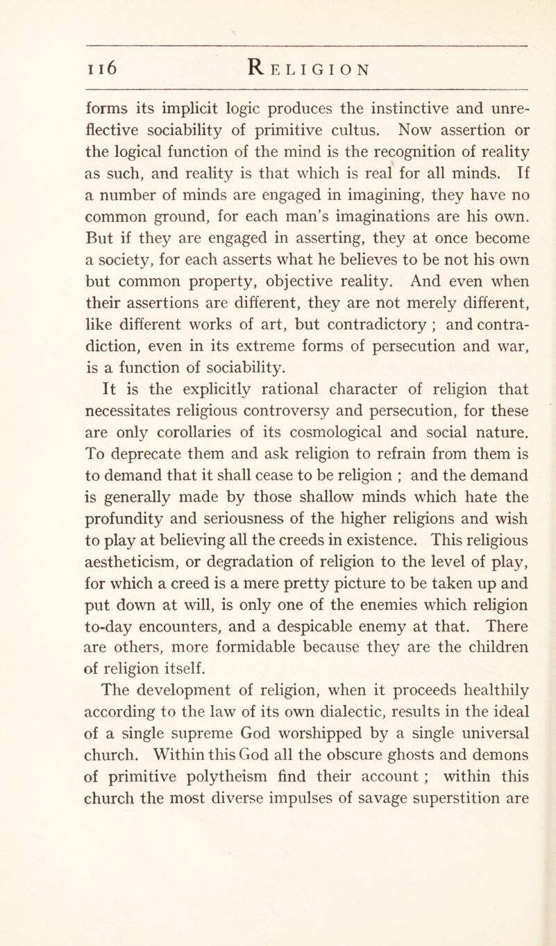 forms its implicit logic produces the instinctive and unre- flective sociability of primitive cultus. Now assertion or the logical function of the mind is the recognition of reality as such, and reality is that which is real for all minds. If a number of minds are engaged in imagining, they have no common ground, for each man’s imaginations are his own. But if they are engaged in asserting, they at once become a society, for each asserts what he believes to be not his own but common property, objective reality. And even when their assertions are different, they are not merely different, like different works of art, but contradictory ; and contra¬ diction, even in its extreme forms of persecution and war, is a function of sociability. It is the explicitly rational character of religion that necessitates religious controversy and persecution, for these are only corollaries of its cosmological and social nature. To deprecate them and ask religion to refrain from them is to demand that it shall cease to be religion ; and the demand is generally made by those shallow minds which hate the profundity and seriousness of the higher religions and wish to play at believing all the creeds in existence. This religious aestheticism, or degradation of religion to the level of play, for which a creed is a mere pretty picture to be taken up and put down at will, is only one of the enemies which religion to-day encounters, and a despicable enemy at that. There are others, more formidable because they are the children of religion itself. The development of religion, when it proceeds healthily according to the law of its own dialectic, results in the ideal of a single supreme God worshipped by a single universal church. Within this God all the obscure ghosts and demons of primitive polytheism find their account ; within this church the most diverse impulses of savage superstition are