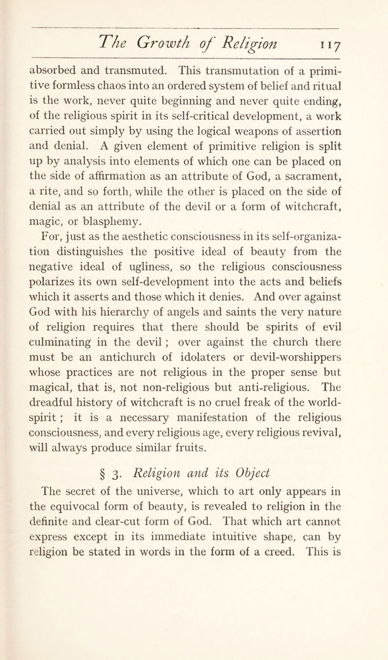 absorbed and transmuted. This transmutation of a primi¬ tive formless chaos into an ordered system of belief and ritual is the work, never quite beginning and never quite ending, of the religious spirit in its self-critical development, a work carried out simply by using the logical weapons of assertion and denial. A given element of primitive religion is split up by analysis into elements of which one can be placed on the side of affirmation as an attribute of God, a sacrament, a rite, and so forth, while the other is placed on the side of denial as an attribute of the devil or a form of witchcraft, magic, or blasphemy. For, just as the aesthetic consciousness in its self-organiza¬ tion distinguishes the positive ideal of beauty from the negative ideal of ugliness, so the religious consciousness polarizes its own self-development into the acts and beliefs which it asserts and those which it denies. And over against God with his hierarchy of angels and saints the very nature of religion requires that there should be spirits of evil culminating in the devil; over against the church there must be an antichurch of idolaters or devil-worshippers whose practices are not religious in the proper sense but magical, that is, not non-religious but anti-religious. The dreadful history of witchcraft is no cruel freak of the world- spirit ; it is a necessary manifestation of the religious consciousness, and every religious age, every religious revival, will always produce similar fruits. § 3. Religion and its Object The secret of the universe, which to art only appears in the equivocal form of beauty, is revealed to religion in the definite and clear-cut form of God. That which art cannot express except in its immediate intuitive shape, can by religion be stated in words in the form of a creed. This is