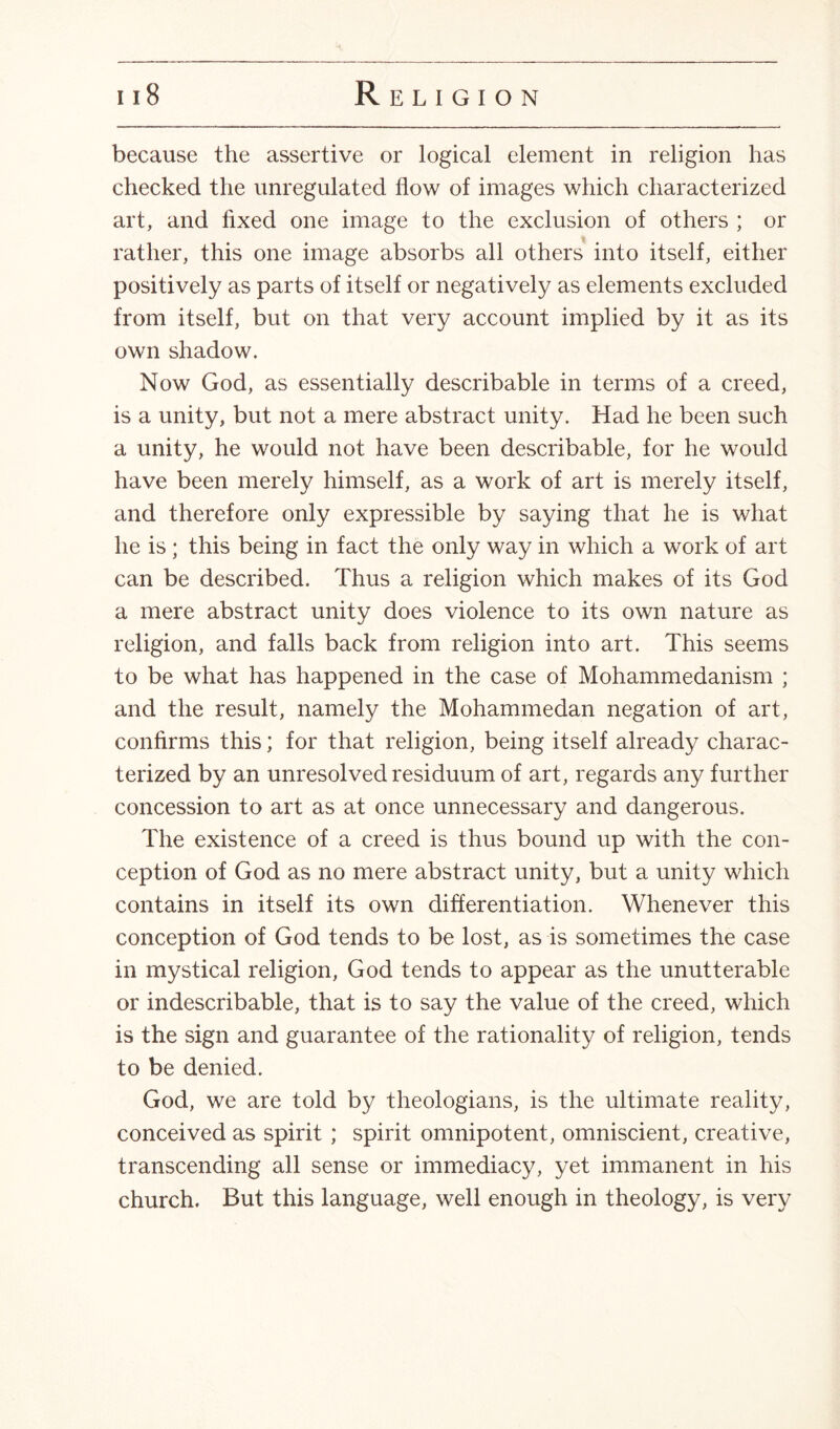 because the assertive or logical element in religion has checked the unregulated flow of images which characterized art, and fixed one image to the exclusion of others ; or rather, this one image absorbs all others into itself, either positively as parts of itself or negatively as elements excluded from itself, but on that very account implied by it as its own shadow. Now God, as essentially describable in terms of a creed, is a unity, but not a mere abstract unity. Had he been such a unity, he would not have been describable, for he would have been merely himself, as a work of art is merely itself, and therefore only expressible by saying that he is what he is ; this being in fact the only way in which a work of art can be described. Thus a religion which makes of its God a mere abstract unity does violence to its own nature as religion, and falls back from religion into art. This seems to be what has happened in the case of Mohammedanism ; and the result, namely the Mohammedan negation of art, confirms this; for that religion, being itself already charac¬ terized by an unresolved residuum of art, regards any further concession to art as at once unnecessary and dangerous. The existence of a creed is thus bound up with the con¬ ception of God as no mere abstract unity, but a unity which contains in itself its own differentiation. Whenever this conception of God tends to be lost, as is sometimes the case in mystical religion, God tends to appear as the unutterable or indescribable, that is to say the value of the creed, which is the sign and guarantee of the rationality of religion, tends to be denied. God, we are told by theologians, is the ultimate reality, conceived as spirit ; spirit omnipotent, omniscient, creative, transcending all sense or immediacy, yet immanent in his church. But this language, well enough in theology, is very