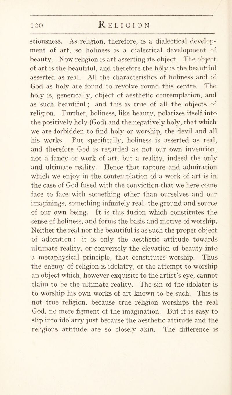 sciousness. As religion, therefore, is a dialectical develop¬ ment of art, so holiness is a dialectical development of beauty. Now religion is art asserting its object. The object of art is the beautiful, and therefore the holy is the beautiful asserted as real. All the characteristics of holiness and of God as holy are found to revolve round this centre. The holy is, generically, object of aesthetic contemplation, and as such beautiful; and this is true of all the objects of religion. Further, holiness, like beauty, polarizes itself into the positively holy (God) and the negatively holy, that which we are forbidden to find holy or worship, the devil and all his works. But specifically, holiness is asserted as real, and therefore God is regarded as not our own invention, not a fancy or work of art, but a reality, indeed the only and ultimate reality. Hence that rapture and admiration which we enjoy in the contemplation of a work of art is in the case of God fused with the conviction that we here come face to face with something other than ourselves and our imaginings, something infinitely real, the ground and source of our own being. It is this fusion which constitutes the sense of holiness, and forms the basis and motive of worship. Neither the real nor the beautiful is as such the proper object of adoration : it is only the aesthetic attitude towards ultimate reality, or conversely the elevation of beauty into a metaphysical principle, that constitutes worship. Thus the enemy of religion is idolatry, or the attempt to worship an object which, however exquisite to the artist's eye, cannot claim to be the ultimate reality. The sin of the idolater is to worship his own works of art known to be such. This is not true religion, because true religion worships the real God, no mere figment of the imagination. But it is easy to slip into idolatry just because the aesthetic attitude and the religious attitude are so closely akin. The difference is