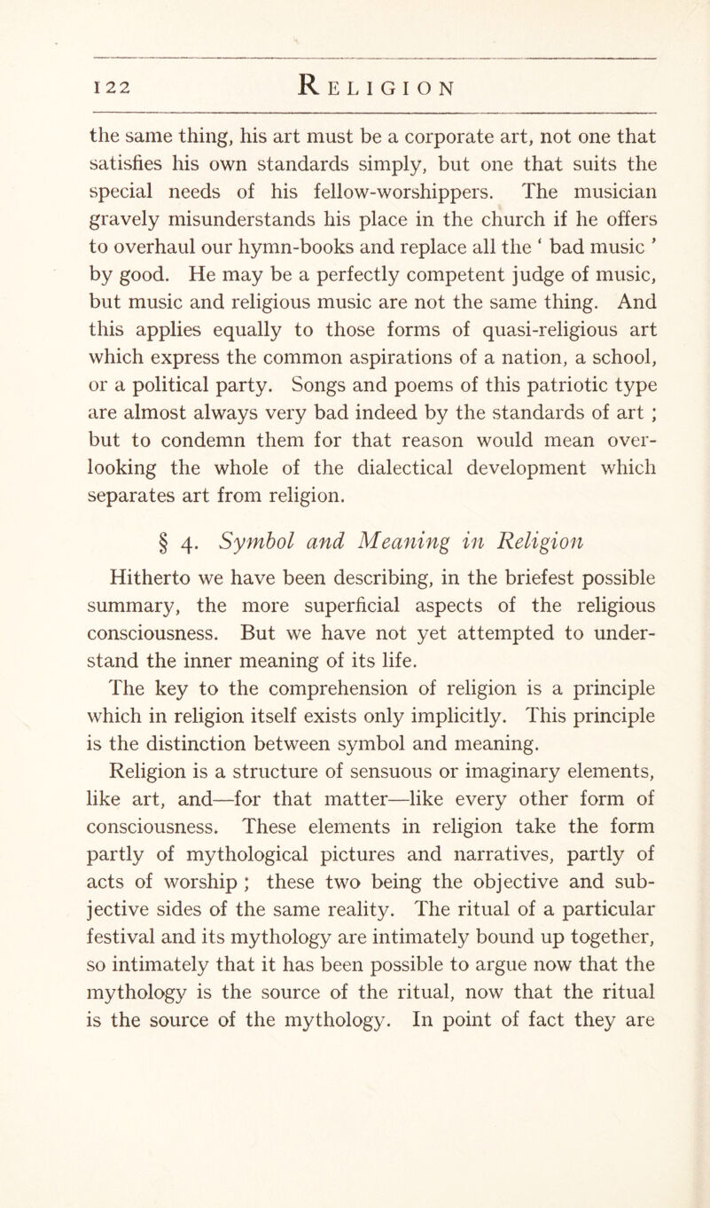 the same thing, his art must be a corporate art, not one that satisfies his own standards simply, but one that suits the special needs of his fellow-worshippers. The musician gravely misunderstands his place in the church if he offers to overhaul our hymn-books and replace all the ‘ bad music * by good. He may be a perfectly competent judge of music, but music and religious music are not the same thing. And this applies equally to those forms of quasi-religious art which express the common aspirations of a nation, a school, or a political party. Songs and poems of this patriotic type are almost always very bad indeed by the standards of art ; but to condemn them for that reason would mean over¬ looking the whole of the dialectical development which separates art from religion. § 4. Symbol and Meaning in Religion Hitherto we have been describing, in the briefest possible summary, the more superficial aspects of the religious consciousness. But we have not yet attempted to under¬ stand the inner meaning of its life. The key to the comprehension of religion is a principle which in religion itself exists only implicitly. This principle is the distinction between symbol and meaning. Religion is a structure of sensuous or imaginary elements, like art, and—for that matter—like every other form of consciousness. These elements in religion take the form partly of mythological pictures and narratives, partly of acts of worship ; these two being the objective and sub¬ jective sides of the same reality. The ritual of a particular festival and its mythology are intimately bound up together, so intimately that it has been possible to argue now that the mythology is the source of the ritual, now that the ritual is the source of the mythology. In point of fact they are