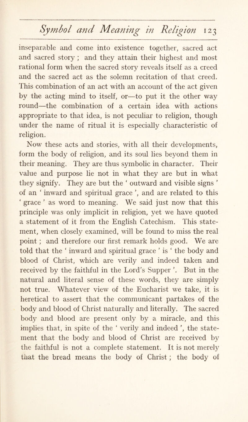 inseparable and come into existence together, sacred act and sacred story ; and they attain their highest and most rational form when the sacred story reveals itself as a creed and the sacred act as the solemn recitation of that creed. This combination of an act with an account of the act given by the acting mind to itself, or—to put it the other way round—the combination of a certain idea with actions appropriate to that idea, is not peculiar to religion, though under the name of ritual it is especially characteristic of religion. Now these acts and stories, with all their developments, form the body of religion, and its soul lies beyond them in their meaning. They are thus symbolic in character. Their value and purpose lie not in what they are but in what they signify. They are but the ‘ outward and visible signs * of an ‘ inward and spiritual grace and are related to this ‘ grace ' as word to meaning. We said just now that this principle was only implicit in religion, yet we have quoted a statement of it from the English Catechism. This state¬ ment, when closely examined, will be found to miss the real point; and therefore our first remark holds good. We are told that the ‘ inward and spiritual grace ’ is ‘ the body and blood of Christ, which are verily and indeed taken and received by the faithful in the Lord's Supper '. But in the natural and literal sense of these words, they are simply not true. Whatever view of the Eucharist we take, it is heretical to assert that the communicant partakes of the body and blood of Christ naturally and literally. The sacred body and blood are present only by a miracle, and this implies that, in spite of the ‘ verily and indeed ', the state¬ ment that the body and blood of Christ are received by the faithful is not a complete statement. It is not merely that the bread means the body of Christ; the body of