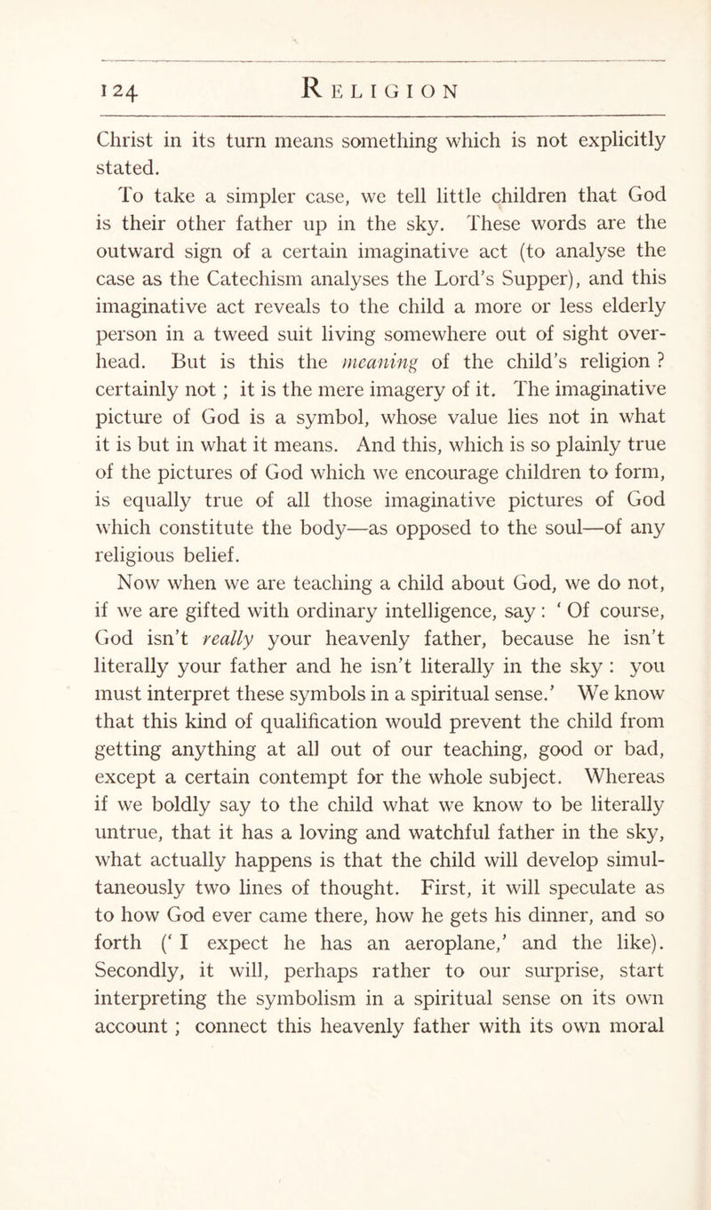 Christ in its turn means something which is not explicitly stated. To take a simpler case, we tell little children that God is their other father up in the sky. These words are the outward sign of a certain imaginative act (to analyse the case as the Catechism analyses the Lord’s Supper), and this imaginative act reveals to the child a more or less elderly person in a tweed suit living somewhere out of sight over¬ head. But is this the meaning of the child’s religion ? certainly not; it is the mere imagery of it. The imaginative picture of God is a symbol, whose value lies not in what it is but in what it means. And this, which is so plainly true of the pictures of God which we encourage children to form, is equally true of all those imaginative pictures of God which constitute the body—as opposed to the soul—of any religious belief. Now when we are teaching a child about God, we do not, if we are gifted with ordinary intelligence, say : ‘ Of course, God isn’t really your heavenly father, because he isn’t literally your father and he isn’t literally in the sky : you must interpret these .symbols in a spiritual sense.’ We know that this kind of qualification would prevent the child from getting anything at ah out of our teaching, good or bad, except a certain contempt for the whole subject. Whereas if we boldly say to the child what we know to be literally untrue, that it has a loving and watchful father in the sky, what actually happens is that the child will develop simul¬ taneously two lines of thought. First, it will speculate as to how God ever came there, how he gets his dinner, and so forth (‘ I expect he has an aeroplane,’ and the like). Secondly, it will, perhaps rather to our surprise, start interpreting the symbolism in a spiritual sense on its own account; connect this heavenly father with its own moral