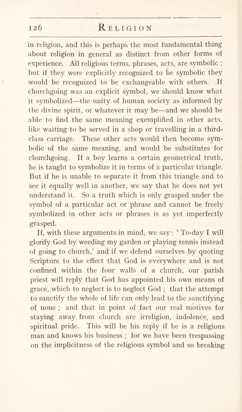 in religion, and this is perhaps the most fundamental thing about religion in general as distinct from other forms of experience. All religious terms, phrases, acts, are symbolic ; but if they were explicitly recognized to be symbolic they would be recognized to be exchangeable with others. If churchgoing was an explicit symbol, we should know what it symbolized—the unity of human society as informed by the divine spirit, or whatever it may be—and we should be able to find the same meaning exemplified in other acts, like waiting to be served in a shop or travelling in a third- class carriage. These other acts would then become sym¬ bolic of the same meaning, and would be substitutes for churchgoing. If a boy learns a certain geometrical truth, he is taught to symbolize it in terms of a particular triangle. But if he is unable to separate it from this triangle and to see it equally well in another, we say that he does not yet understand it. So a truth which is only grasped under the symbol of a particular act or phrase and cannot be freely symbolized in other acts or phrases is as yet imperfectly grasped. If, with these arguments in mind, we say: ‘ To-day I will glorify God by weeding my garden or playing tennis instead of going to church/ and if we defend ourselves by quoting Scripture to the effect that God is everywhere and is not confined within the four walls of a church, our parish priest will reply that God has appointed his own means of grace, which to neglect is to neglect God ; that the attempt to sanctify the whole of life can only lead to the sanctifying of none ; and that in point of fact our real motives for staying away from church are irreligion, indolence, and spiritual pride. This will be his reply if he is a religious man and knows his business ; for we have been trespassing on the implicitness of the religious symbol and so breaking