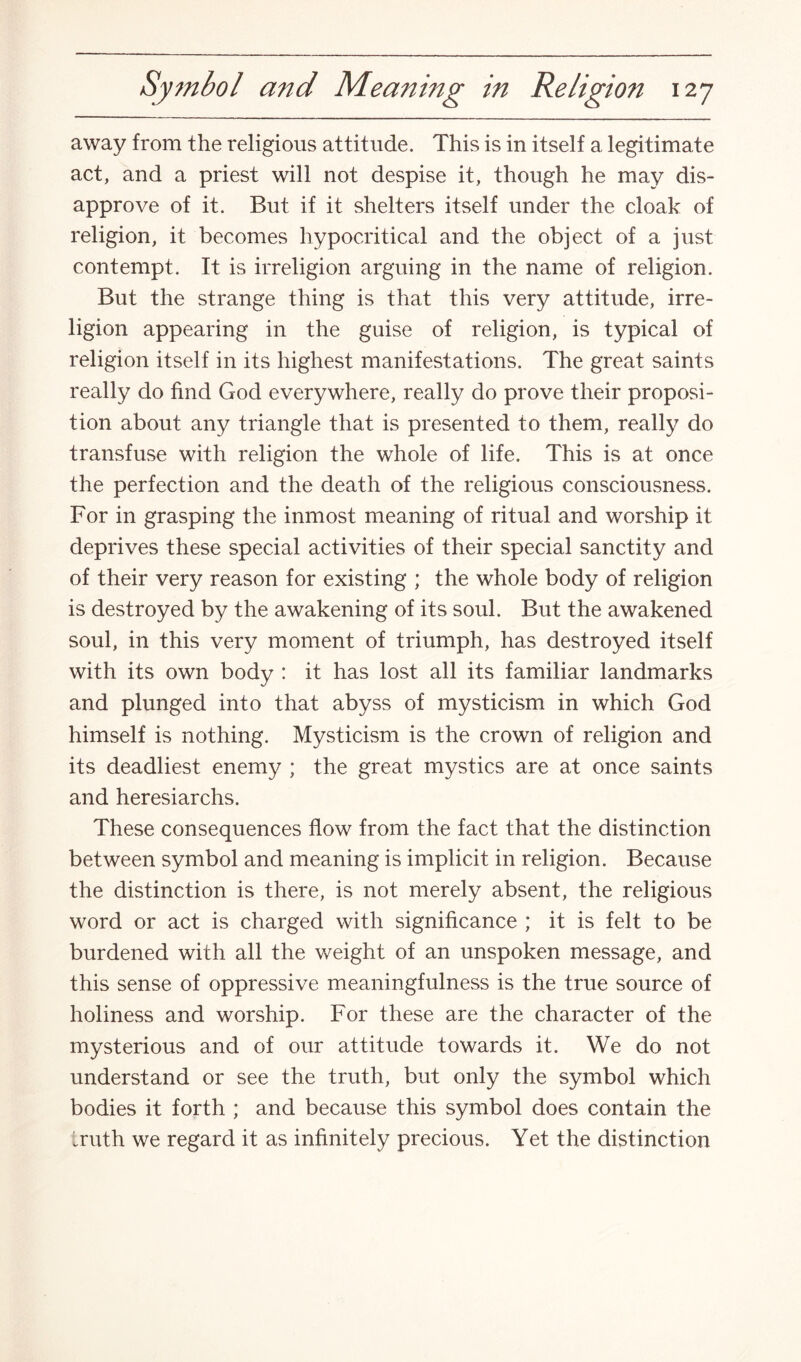 away from the religious attitude. This is in itself a legitimate act, and a priest will not despise it, though he may dis¬ approve of it. But if it shelters itself under the cloak of religion, it becomes hypocritical and the object of a just contempt. It is irreligion arguing in the name of religion. But the strange thing is that this very attitude, irre¬ ligion appearing in the guise of religion, is typical of religion itself in its highest manifestations. The great saints really do find God everywhere, really do prove their proposi¬ tion about any triangle that is presented to them, really do transfuse with religion the whole of life. This is at once the perfection and the death of the religious consciousness. For in grasping the inmost meaning of ritual and worship it deprives these special activities of their special sanctity and of their very reason for existing ; the whole body of religion is destroyed by the awakening of its soul. But the awakened soul, in this very moment of triumph, has destroyed itself with its own body : it has lost all its familiar landmarks and plunged into that abyss of mysticism in which God himself is nothing. Mysticism is the crown of religion and its deadliest enemy ; the great mystics are at once saints and heresiarchs. These consequences flow from the fact that the distinction between symbol and meaning is implicit in religion. Because the distinction is there, is not merely absent, the religious word or act is charged with significance ; it is felt to be burdened with all the weight of an unspoken message, and this sense of oppressive meaningfulness is the true source of holiness and worship. For these are the character of the mysterious and of our attitude towards it. We do not understand or see the truth, but only the symbol which bodies it forth ; and because this symbol does contain the truth we regard it as infinitely precious. Yet the distinction