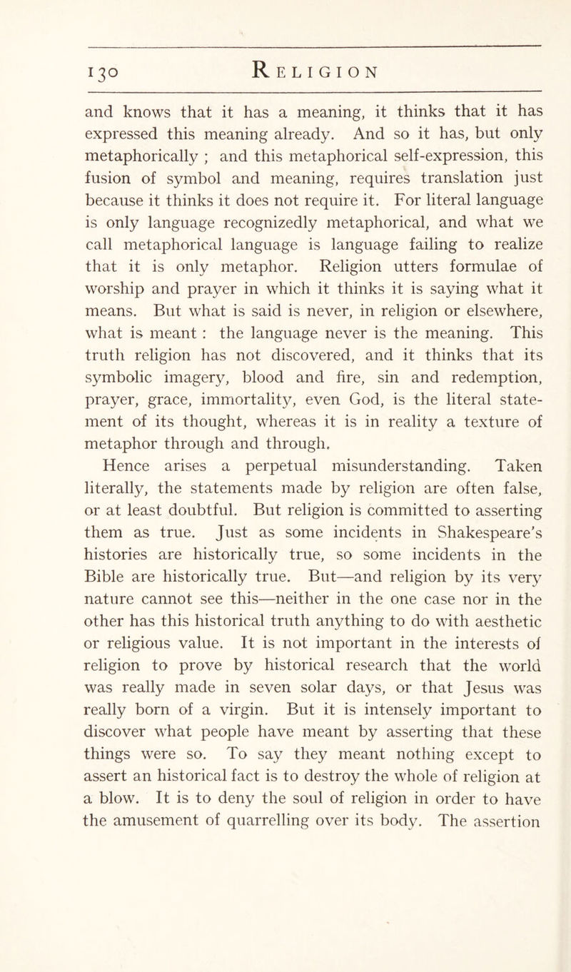 and knows that it has a meaning, it thinks that it has expressed this meaning already. And so it has, but only metaphorically ; and this metaphorical self-expression, this fusion of symbol and meaning, requires translation just because it thinks it does not require it. For literal language is only language recognizedly metaphorical, and what we call metaphorical language is language failing to realize that it is only metaphor. Religion utters formulae of worship and prayer in which it thinks it is saying what it means. But what is said is never, in religion or elsewhere, what is meant: the language never is the meaning. This truth religion has not discovered, and it thinks that its symbolic imagery, blood and fire, sin and redemption, prayer, grace, immortality, even God, is the literal state¬ ment of its thought, whereas it is in reality a texture of metaphor through and through. Hence arises a perpetual misunderstanding. Taken literally, the statements made by religion are often false, or at least doubtful. But religion is committed to asserting them as true. Just as some incidents in Shakespeare's histories are historically true, so some incidents in the Bible are historically true. But—and religion by its very nature cannot see this—neither in the one case nor in the other has this historical truth anything to do with aesthetic or religious value. It is not important in the interests of religion to prove by historical research that the world was really made in seven solar days, or that Jesus was really born of a virgin. But it is intensely important to discover what people have meant by asserting that these things were so. To say they meant nothing except to assert an historical fact is to destroy the whole of religion at a blow. It is to deny the soul of religion in order to have the amusement of quarrelling over its body. The assertion