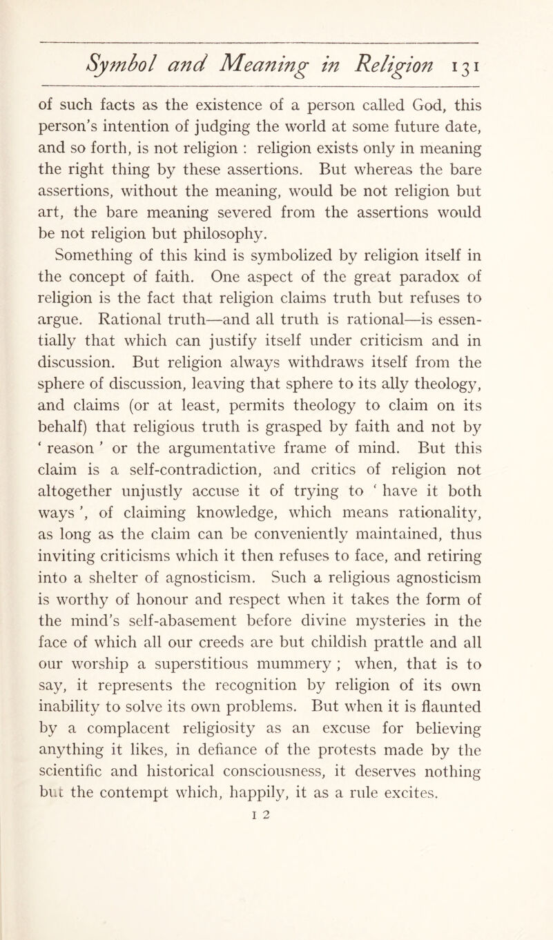 of such facts as the existence of a person called God, this person’s intention of judging the world at some future date, and so forth, is not religion : religion exists only in meaning the right thing by these assertions. But whereas the bare assertions, without the meaning, would be not religion but art, the bare meaning severed from the assertions would be not religion but philosophy. Something of this kind is symbolized by religion itself in the concept of faith. One aspect of the great paradox of religion is the fact that religion claims truth but refuses to argue. Rational truth—and all truth is rational—is essen¬ tially that which can justify itself under criticism and in discussion. But religion always withdraws itself from the sphere of discussion, leaving that sphere to its ally theology, and claims (or at least, permits theology to claim on its behalf) that religious truth is grasped by faith and not by * reason ’ or the argumentative frame of mind. But this claim is a self-contradiction, and critics of religion not altogether unjustly accuse it of trying to ‘ have it both ways ’, of claiming knowledge, which means rationality, as long as the claim can be conveniently maintained, thus inviting criticisms which it then refuses to face, and retiring into a shelter of agnosticism. Such a religious agnosticism is worthy of honour and respect when it takes the form of the mind’s self-abasement before divine mysteries in the face of which all our creeds are but childish prattle and all our worship a superstitious mummery ; when, that is to say, it represents the recognition by religion of its own inability to solve its own problems. But when it is flaunted by a complacent religiosity as an excuse for believing anything it likes, in defiance of the protests made by the scientific and historical consciousness, it deserves nothing but the contempt which, happily, it as a rule excites.