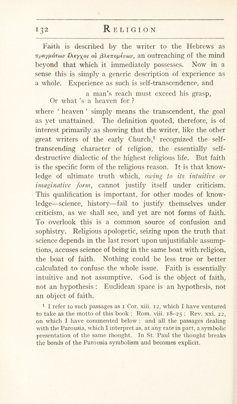 Faith is described by the writer to the Hebrews as irpayndTaiv eAeyx.09 ov fiXeTTopLevaiv, an outreaching of the mind beyond that which it immediately possesses. Now in a sense this is simply a generic description of experience as a whole. Experience as such is self-transcendence, and a man’s reach must exceed his grasp, Or what’s a heaven for ? where ‘ heaven ’ simply means the transcendent, the goal as yet unattained. The definition quoted, therefore, is of interest primarily as showing that the writer, like the other great writers of the early Church,1 recognized the self- transcending character of religion, the essentially self¬ destructive dialectic of the highest religious life. But faith is the specific form of the religious reason. It is that know¬ ledge of ultimate truth which, owing to its intuitive or imaginative form, cannot justify itself under criticism. This qualification is important, for other modes of know¬ ledge—science, history—fail to justify themselves under criticism, as we shall see, and yet are not forms of faith. To overlook this is a common source of confusion and sophistry. Religious apologetic, seizing upon the truth that science depends in the last resort upon unjustifiable assump¬ tions, accuses science of being in the same boat with religion, the boat of faith. Nothing could be less true or better calculated to confuse the whole issue. Faith is essentially intuitive and not assumptive. God is the object of faith, not an hypothesis : Euclidean space is an hypothesis, not an object of faith. 1 I refer to such passages as 1 Cor. xiii. 12, which I have ventured to take as the motto of this book ; Rom. viii. 18-25 ; Rev. xxi. 22, on which I have commented below ; and all the passages dealing with the Parousia, which I interpret as, at any rate in part, a symbolic presentation of the same thought. In St. Paul the thought breaks the bonds of the Parousia symbolism and becomes explicit.