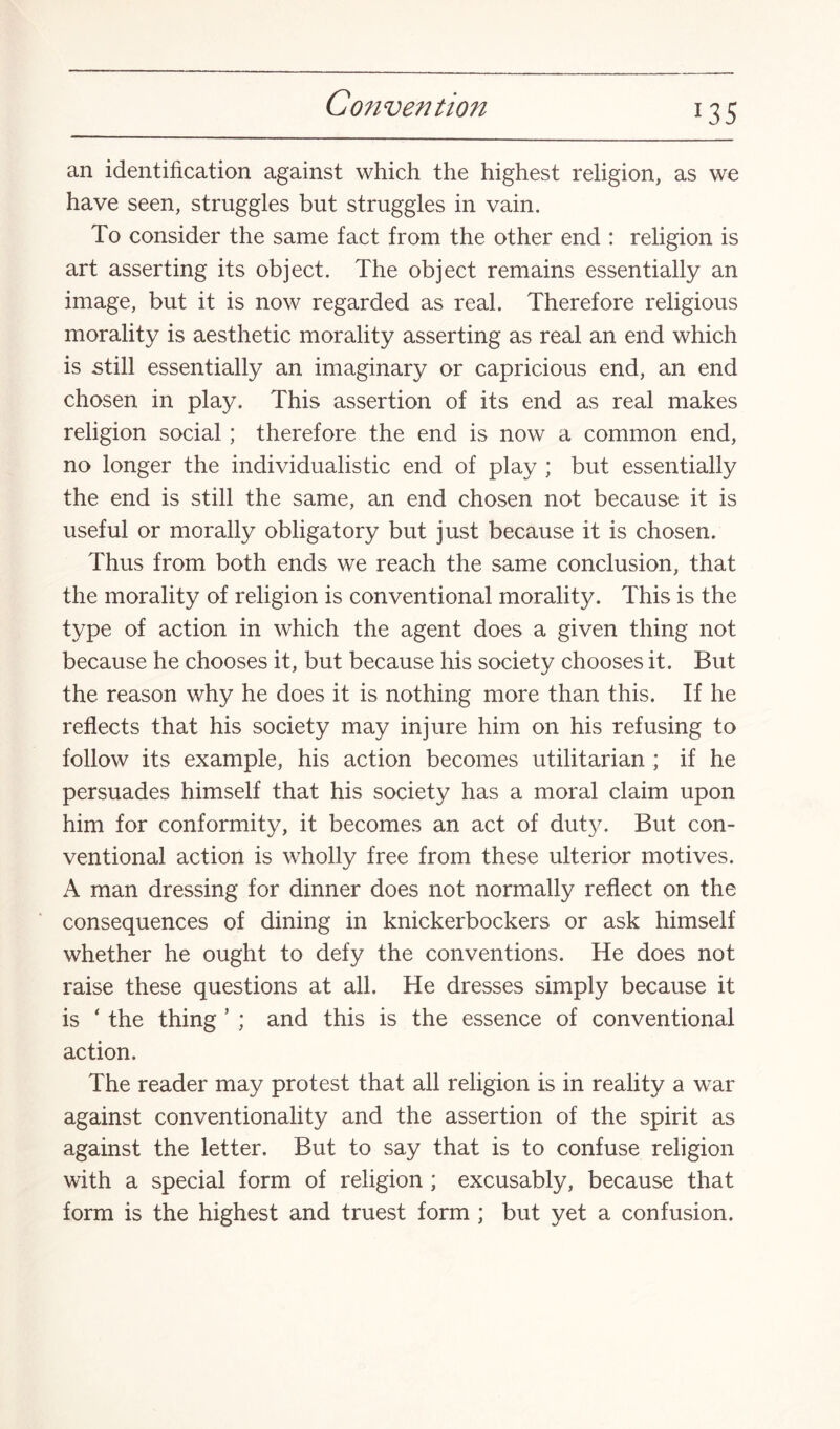 l3S an identification against which the highest religion, as we have seen, struggles but struggles in vain. To consider the same fact from the other end : religion is art asserting its object. The object remains essentially an image, but it is now regarded as real. Therefore religious morality is aesthetic morality asserting as real an end which is still essentially an imaginary or capricious end, an end chosen in play. This assertion of its end as real makes religion social; therefore the end is now a common end, no longer the individualistic end of play ; but essentially the end is still the same, an end chosen not because it is useful or morally obligatory but just because it is chosen. Thus from both ends we reach the same conclusion, that the morality of religion is conventional morality. This is the type of action in which the agent does a given thing not because he chooses it, but because his society chooses it. But the reason why he does it is nothing more than this. If he reflects that his society may injure him on his refusing to follow its example, his action becomes utilitarian ; if he persuades himself that his society has a moral claim upon him for conformity, it becomes an act of duty. But con¬ ventional action is wholly free from these ulterior motives. A man dressing for dinner does not normally reflect on the consequences of dining in knickerbockers or ask himself whether he ought to defy the conventions. He does not raise these questions at all. He dresses simply because it is * the thing ’ ; and this is the essence of conventional action. The reader may protest that all religion is in reality a war against conventionality and the assertion of the spirit as against the letter. But to say that is to confuse religion with a special form of religion ; excusably, because that form is the highest and truest form ; but yet a confusion.