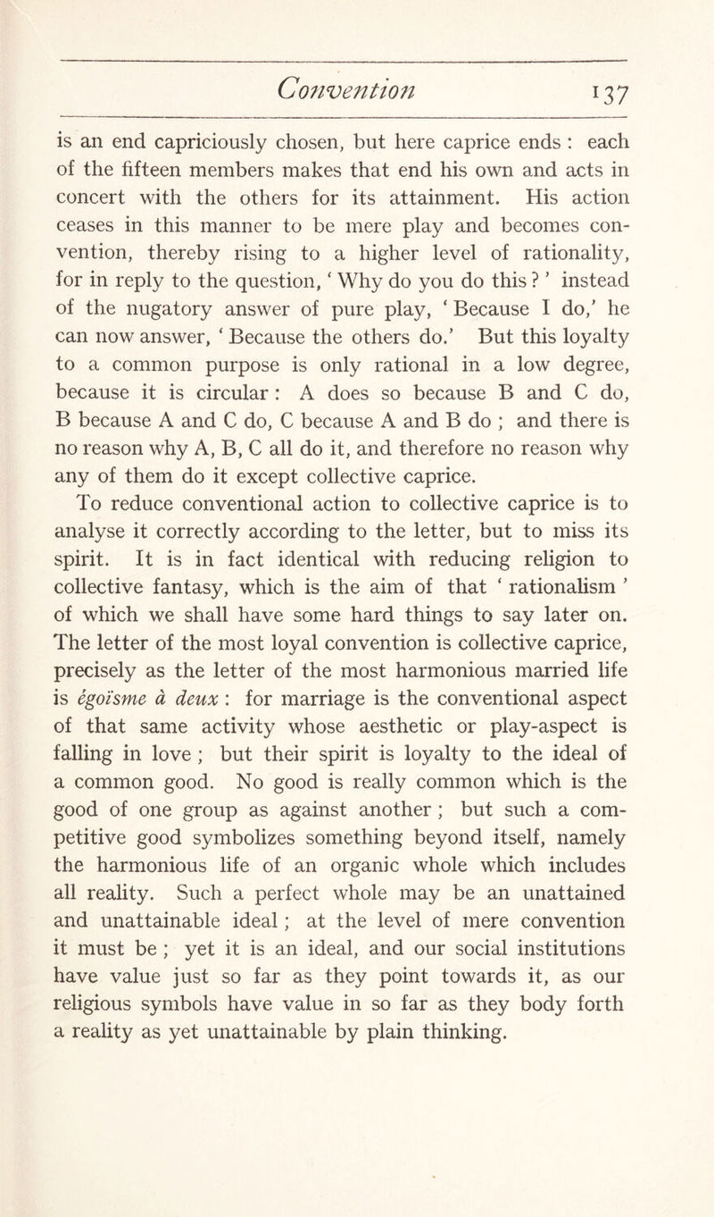 is an end capriciously chosen, but here caprice ends : each of the fifteen members makes that end his own and acts in concert with the others for its attainment. His action ceases in this manner to be mere play and becomes con¬ vention, thereby rising to a higher level of rationality, for in reply to the question, ‘ Why do you do this ?1 instead of the nugatory answer of pure play, ‘ Because I do/ he can now answer, ‘ Because the others do/ But this loyalty to a common purpose is only rational in a low degree, because it is circular : A does so because B and C do, B because A and C do, C because A and B do ; and there is no reason why A, B, C all do it, and therefore no reason why any of them do it except collective caprice. To reduce conventional action to collective caprice is to analyse it correctly according to the letter, but to miss its spirit. It is in fact identical with reducing religion to collective fantasy, which is the aim of that ‘ rationalism ’ of which we shall have some hard things to say later on. The letter of the most loyal convention is collective caprice, precisely as the letter of the most harmonious married life is egoisme a deux : for marriage is the conventional aspect of that same activity whose aesthetic or play-aspect is falling in love ; but their spirit is loyalty to the ideal of a common good. No good is really common which is the good of one group as against another ; but such a com¬ petitive good symbolizes something beyond itself, namely the harmonious life of an organic whole which includes all reality. Such a perfect whole may be an unattained and unattainable ideal; at the level of mere convention it must be ; yet it is an ideal, and our social institutions have value just so far as they point towards it, as our religious symbols have value in so far as they body forth a reality as yet unattainable by plain thinking.