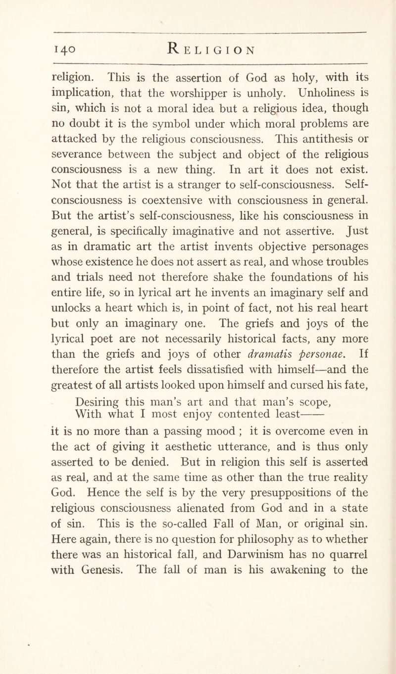 religion. This is the assertion of God as holy, with its implication, that the worshipper is unholy. Unholiness is sin, which is not a moral idea but a religious idea, though no doubt it is the symbol under which moral problems are attacked by the religious consciousness. This antithesis or severance between the subject and object of the religious consciousness is a new thing. In art it does not exist. Not that the artist is a stranger to self-consciousness. Self- consciousness is coextensive with consciousness in general. But the artist’s self-consciousness, like his consciousness in general, is specifically imaginative and not assertive. Just as in dramatic art the artist invents objective personages whose existence he does not assert as real, and whose troubles and trials need not therefore shake the foundations of his entire life, so in lyrical art he invents an imaginary self and unlocks a heart which is, in point of fact, not his real heart but only an imaginary one. The griefs and joys of the lyrical poet are not necessarily historical facts, any more than the griefs and joys of other dramatis personae. If therefore the artist feels dissatisfied with himself—and the greatest of all artists looked upon himself and cursed his fate, Desiring this man’s art and that man’s scope, With what I most enjoy contented least-- it is no more than a passing mood ; it is overcome even in the act of giving it aesthetic utterance, and is thus only asserted to be denied. But in religion this self is asserted as real, and at the same time as other than the true reality God. Hence the self is by the very presuppositions of the religious consciousness alienated from God and in a state of sin. This is the so-called Fall of Man, or original sin. Here again, there is no question for philosophy as to whether there was an historical fall, and Darwinism has no quarrel with Genesis. The fall of man is his awakening to the