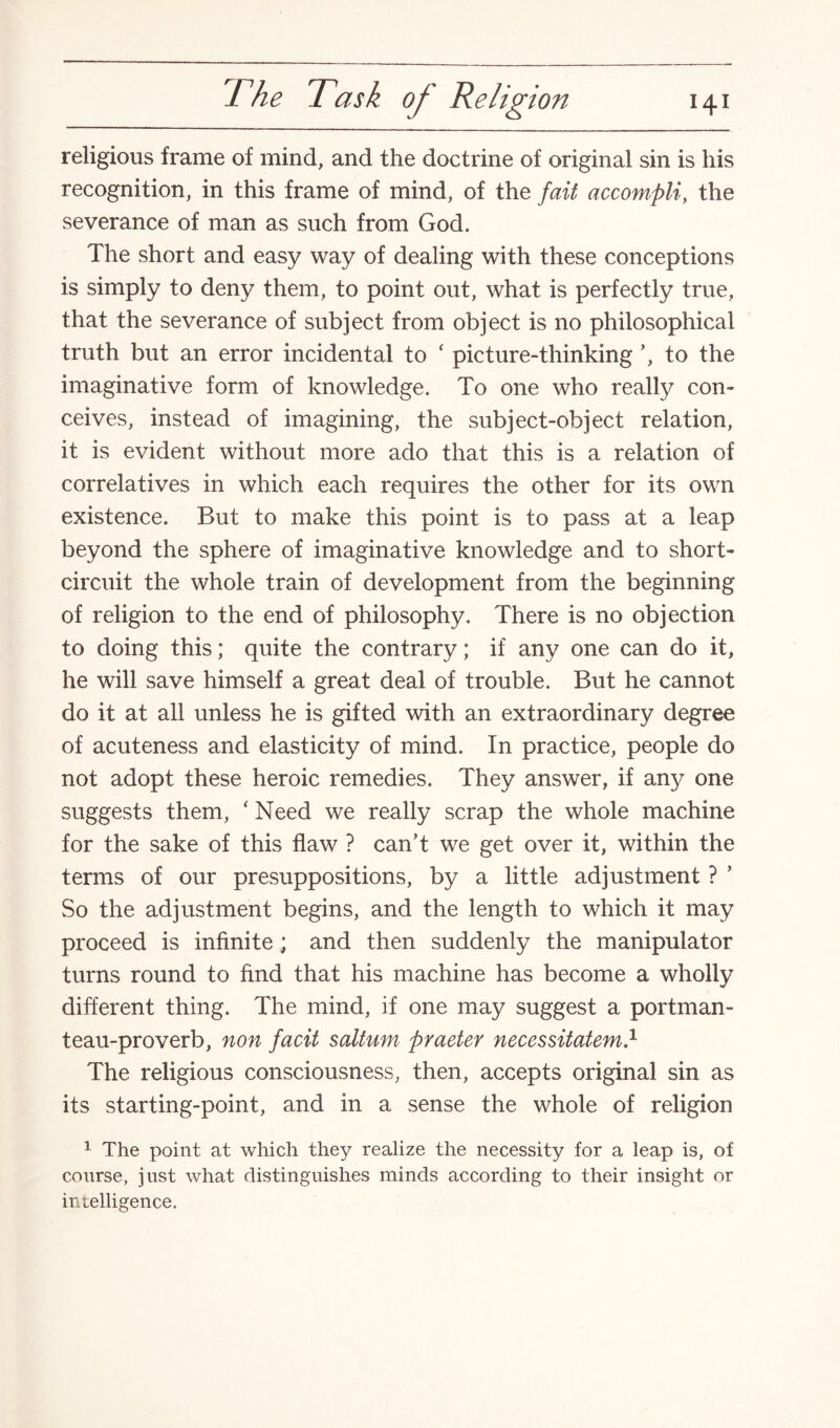 religious frame of mind, and the doctrine of original sin is his recognition, in this frame of mind, of the fait accompli, the severance of man as such from God. The short and easy way of dealing with these conceptions is simply to deny them, to point out, what is perfectly true, that the severance of subject from object is no philosophical truth but an error incidental to f picture-thinking ’, to the imaginative form of knowledge. To one who really con¬ ceives, instead of imagining, the subject-object relation, it is evident without more ado that this is a relation of correlatives in which each requires the other for its own existence. But to make this point is to pass at a leap beyond the sphere of imaginative knowledge and to short- circuit the whole train of development from the beginning of religion to the end of philosophy. There is no objection to doing this; quite the contrary; if any one can do it, he will save himself a great deal of trouble. But he cannot do it at all unless he is gifted with an extraordinary degree of acuteness and elasticity of mind. In practice, people do not adopt these heroic remedies. They answer, if any one suggests them, ‘ Need we really scrap the whole machine for the sake of this flaw ? can’t we get over it, within the terms of our presuppositions, by a little adjustment ? ’ So the adjustment begins, and the length to which it may proceed is infinite; and then suddenly the manipulator turns round to find that his machine has become a wholly different thing. The mind, if one may suggest a portman¬ teau-proverb, non facit saltum praeter necessitatem.1 The religious consciousness, then, accepts original sin as its starting-point, and in a sense the whole of religion 1 The point at which they realize the necessity for a leap is, of course, just what distinguishes minds according to their insight or intelligence.