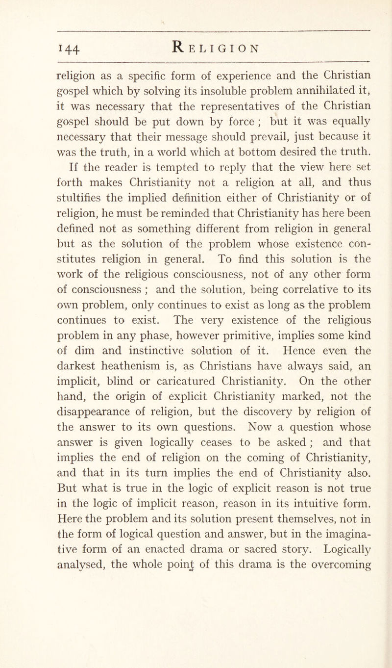 religion as a specific form of experience and the Christian gospel which by solving its insoluble problem annihilated it, it was necessary that the representatives of the Christian gospel should be put down by force ; but it was equally necessary that their message should prevail, just because it was the truth, in a world which at bottom desired the truth. If the reader is tempted to reply that the view here set forth makes Christianity not a religion at all, and thus stultifies the implied definition either of Christianity or of religion, he must be reminded that Christianity has here been defined not as something different from religion in general but as the solution of the problem whose existence con¬ stitutes religion in general. To find this solution is the work of the religious consciousness, not of any other form of consciousness ; and the solution, being correlative to its own problem, only continues to exist as long as the problem continues to exist. The very existence of the religious problem in any phase, however primitive, implies some kind of dim and instinctive solution of it. Hence even the darkest heathenism is, as Christians have always said, an implicit, blind or caricatured Christianity. On the other hand, the origin of explicit Christianity marked, not the disappearance of religion, but the discovery by religion of the answer to its own questions. Now a question whose answer is given logically ceases to be asked ; and that implies the end of religion on the coming of Christianity, and that in its turn implies the end of Christianity also. But what is true in the logic of explicit reason is not true in the logic of implicit reason, reason in its intuitive form. Here the problem and its solution present themselves, not in the form of logical question and answer, but in the imagina¬ tive form of an enacted drama or sacred story. Logically analysed, the whole point of this drama is the overcoming