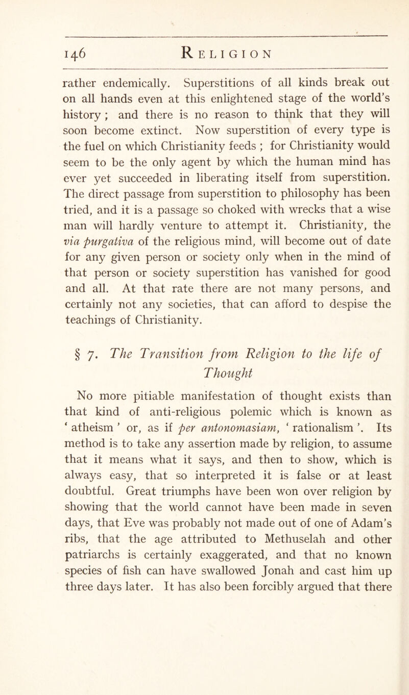 rather endemically. Superstitions of all kinds break out on all hands even at this enlightened stage of the world’s history ; and there is no reason to think that they will soon become extinct. Now superstition of every type is the fuel on which Christianity feeds ; for Christianity would seem to be the only agent by which the human mind has ever yet succeeded in liberating itself from superstition. The direct passage from superstition to philosophy has been tried, and it is a passage so choked with wrecks that a wise man will hardly venture to attempt it. Christianity, the via purgativa of the religious mind, will become out of date for any given person or society only when in the mind of that person or society superstition has vanished for good and all. At that rate there are not many persons, and certainly not any societies, that can afford to despise the teachings of Christianity. § 7. The Transition from Religion to the life of Thought No more pitiable manifestation of thought exists than that kind of anti-religious polemic which is known as * atheism ’ or, as if per antonomasiam, ‘ rationalism Its method is to take any assertion made by religion, to assume that it means what it says, and then to show, which is always easy, that so interpreted it is false or at least doubtful. Great triumphs have been won over religion by showing that the world cannot have been made in seven days, that Eve was probably not made out of one of Adam’s ribs, that the age attributed to Methuselah and other patriarchs is certainly exaggerated, and that no known species of fish can have swallowed Jonah and cast him up three days later. It has also been forcibly argued that there