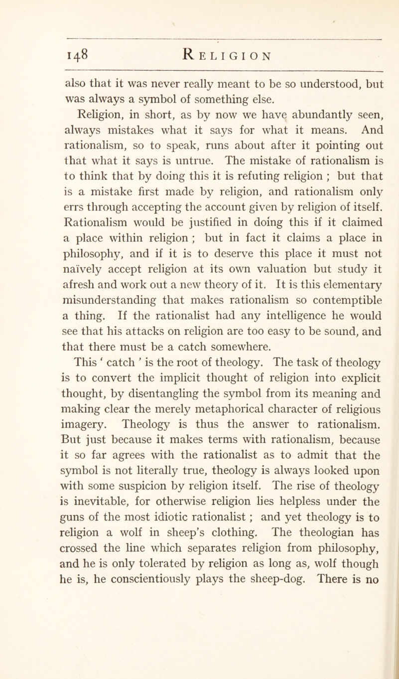 also that it was never really meant to be so understood, but was always a symbol of something else. Religion, in short, as by now we have abundantly seen, always mistakes what it says for what it means. And rationalism, so to speak, runs about after it pointing out that what it says is untrue. The mistake of rationalism is to think that by doing this it is refuting religion ; but that is a mistake first made by religion, and rationalism only errs through accepting the account given by religion of itself. Rationalism would be justified in doing this if it claimed a place within religion ; but in fact it claims a place in philosophy, and if it is to deserve this place it must not naively accept religion at its own valuation but study it afresh and work out a new theory of it. It is this elementary misunderstanding that makes rationalism so contemptible a thing. If the rationalist had any intelligence he would see that his attacks on religion are too easy to be sound, and that there must be a catch somewhere. This ' catch ’ is the root of theology. The task of theology is to convert the implicit thought of religion into explicit thought, by disentangling the symbol from its meaning and making clear the merely metaphorical character of religious imagery. Theology is thus the answer to rationalism. But just because it makes terms with rationalism, because it so far agrees with the rationalist as to admit that the symbol is not literally true, theology is always looked upon with some suspicion by religion itself. The rise of theology is inevitable, for otherwise religion lies helpless under the guns of the most idiotic rationalist; and yet theology is to religion a wolf in sheep's clothing. The theologian has crossed the line which separates religion from philosophy, and he is only tolerated by religion as long as, wolf though he is, he conscientiously plays the sheep-dog. There is no