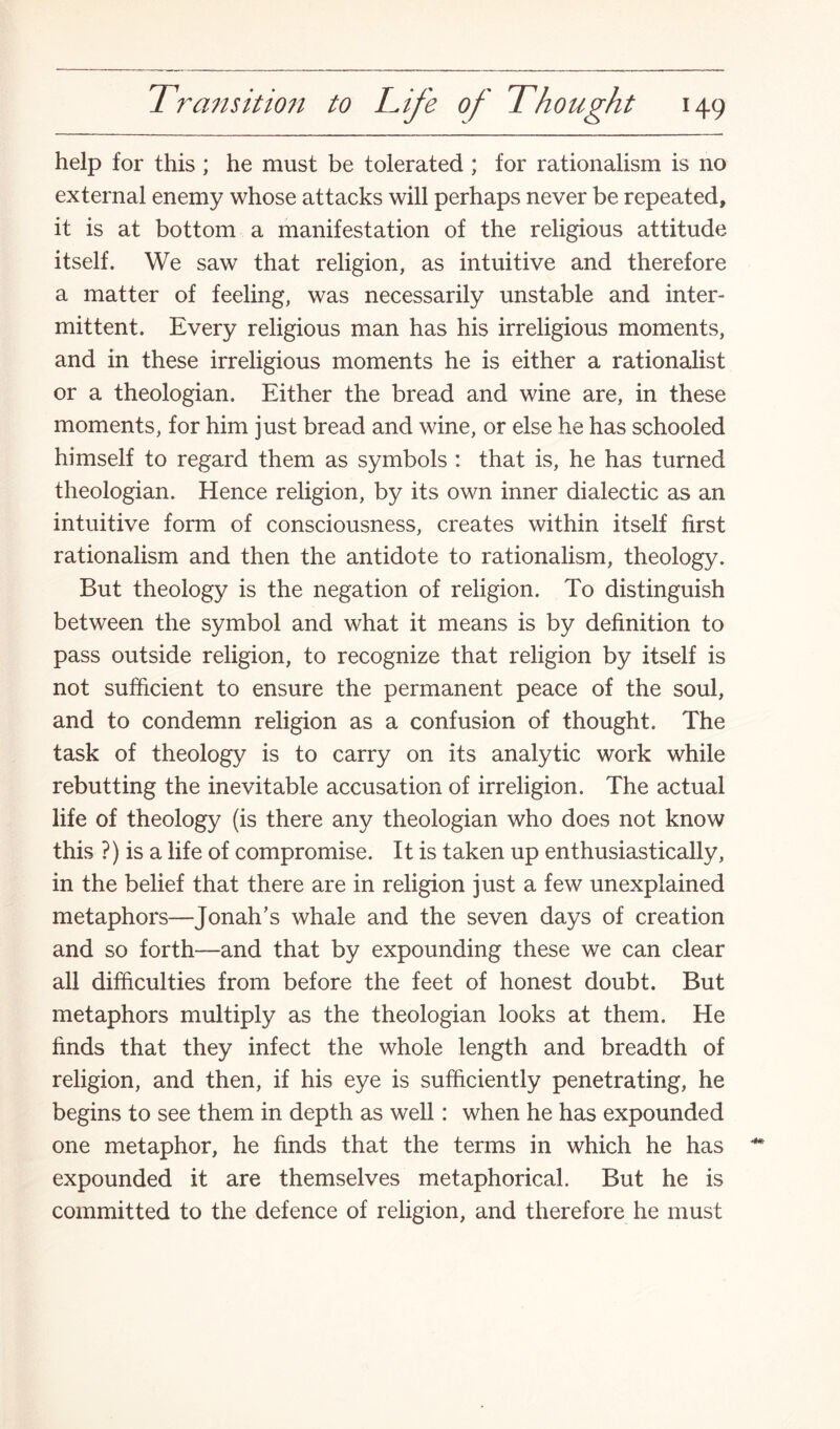 help for this ; he must be tolerated ; for rationalism is no external enemy whose attacks will perhaps never be repeated, it is at bottom a manifestation of the religious attitude itself. We saw that religion, as intuitive and therefore a matter of feeling, was necessarily unstable and inter¬ mittent. Every religious man has his irreligious moments, and in these irreligious moments he is either a rationalist or a theologian. Either the bread and wine are, in these moments, for him just bread and wine, or else he has schooled himself to regard them as symbols : that is, he has turned theologian. Hence religion, by its own inner dialectic as an intuitive form of consciousness, creates within itself first rationalism and then the antidote to rationalism, theology. But theology is the negation of religion. To distinguish between the symbol and what it means is by definition to pass outside religion, to recognize that religion by itself is not sufficient to ensure the permanent peace of the soul, and to condemn religion as a confusion of thought. The task of theology is to carry on its analytic work while rebutting the inevitable accusation of irreligion. The actual life of theology (is there any theologian who does not know this ?) is a life of compromise. It is taken up enthusiastically, in the belief that there are in religion just a few unexplained metaphors—Jonah’s whale and the seven days of creation and so forth—and that by expounding these we can clear all difficulties from before the feet of honest doubt. But metaphors multiply as the theologian looks at them. He finds that they infect the whole length and breadth of religion, and then, if his eye is sufficiently penetrating, he begins to see them in depth as well: when he has expounded one metaphor, he finds that the terms in which he has expounded it are themselves metaphorical. But he is committed to the defence of religion, and therefore he must