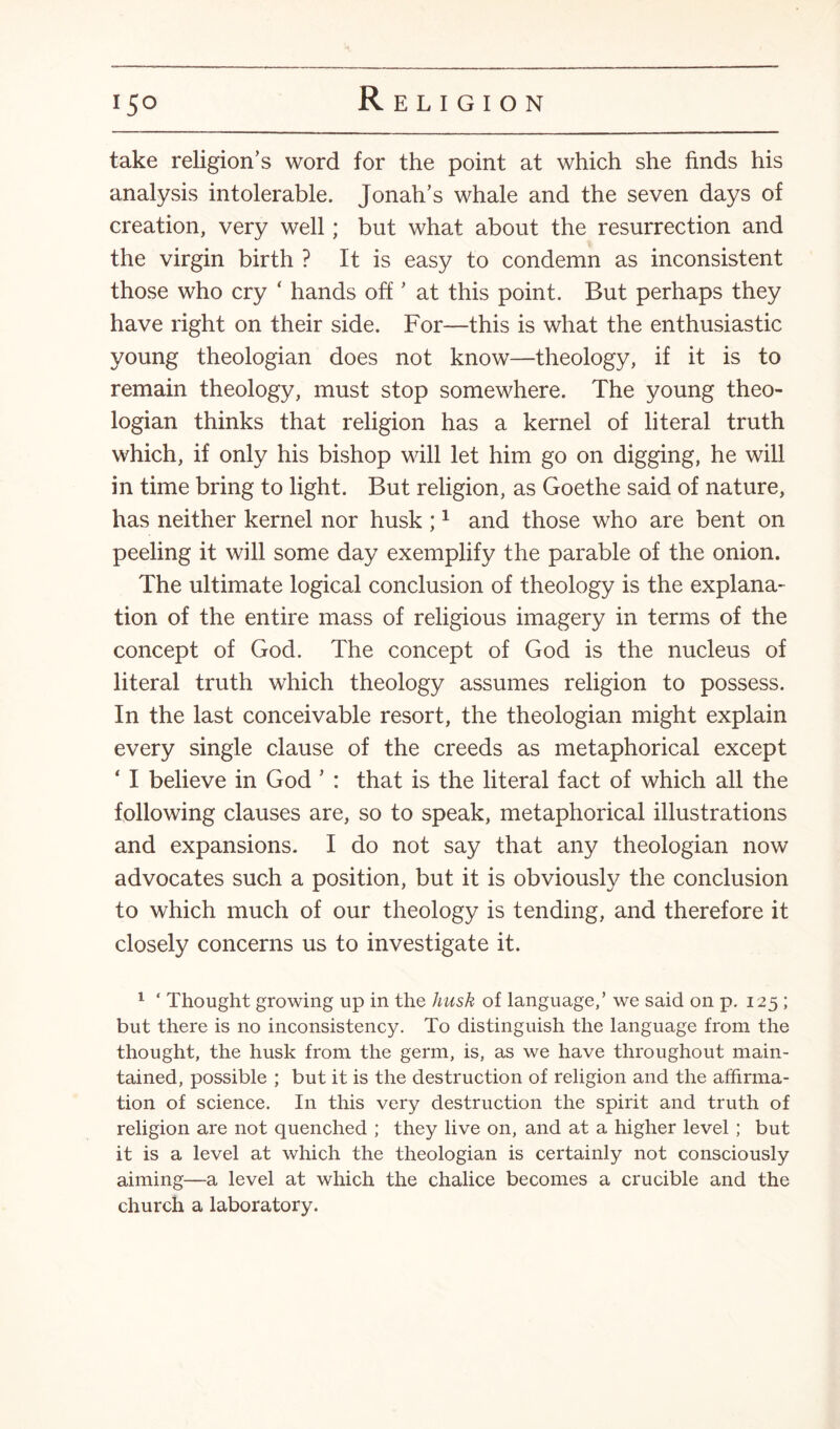 take religion’s word for the point at which she finds his analysis intolerable. Jonah’s whale and the seven days of creation, very well; but what about the resurrection and the virgin birth ? It is easy to condemn as inconsistent those who cry ‘ hands off ’ at this point. But perhaps they have right on their side. For—this is what the enthusiastic young theologian does not know—theology, if it is to remain theology, must stop somewhere. The young theo¬ logian thinks that religion has a kernel of literal truth which, if only his bishop will let him go on digging, he will in time bring to light. But religion, as Goethe said of nature, has neither kernel nor husk ;1 and those who are bent on peeling it will some day exemplify the parable of the onion. The ultimate logical conclusion of theology is the explana¬ tion of the entire mass of religious imagery in terms of the concept of God. The concept of God is the nucleus of literal truth which theology assumes religion to possess. In the last conceivable resort, the theologian might explain every single clause of the creeds as metaphorical except ‘ I believe in God ’ : that is the literal fact of which all the following clauses are, so to speak, metaphorical illustrations and expansions. I do not say that any theologian now advocates such a position, but it is obviously the conclusion to which much of our theology is tending, and therefore it closely concerns us to investigate it. 1 ‘ Thought growing up in the husk of language,’ we said on p. 125 ; but there is no inconsistency. To distinguish the language from the thought, the husk from the germ, is, as we have throughout main¬ tained, possible ; but it is the destruction of religion and the affirma¬ tion of science. In this very destruction the spirit and truth of religion are not quenched ; they live on, and at a higher level; but it is a level at which the theologian is certainly not consciously aiming—a level at which the chalice becomes a crucible and the church a laboratory.