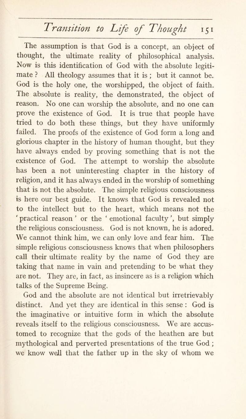 The assumption is that God is a concept, an object of thought, the ultimate reality of philosophical analysis. Now is this identification of God with the absolute legiti¬ mate ? All theology assumes that it is ; but it cannot be. God is the holy one, the worshipped, the object of faith. The absolute is reality, the demonstrated, the object of reason. No one can worship the absolute, and no one can prove the existence of God. It is true that people have tried to do both these things, but they have uniformly failed. The proofs of the existence of God form a long and glorious chapter in the history of human thought, but they have always ended by proving something that is not the existence of God. The attempt to worship the absolute has been a not uninteresting chapter in the history of religion, and it has always ended in the worship of something that is not the absolute. The simple religious consciousness is here our best guide. It knows that God is revealed not to the intellect but to the heart, which means not the ' practical reason ’ or the ‘ emotional faculty \ but simply the religious consciousness. God is not known, he is adored. We cannot think him, we can only love and fear him. The simple religious consciousness knows that when philosophers call their ultimate reality by the name of God they are taking that name in vain and pretending to be what they are not. They are, in fact, as insincere as is a religion which talks of the Supreme Being. God and the absolute are not identical but irretrievably distinct. And yet they are identical in this sense : God is the imaginative or intuitive form in which the absolute reveals itself to the religious consciousness. We are accus¬ tomed to recognize that the gods of the heathen are but mythological and perverted presentations of the true God ; we know well that the father up in the sky of whom we